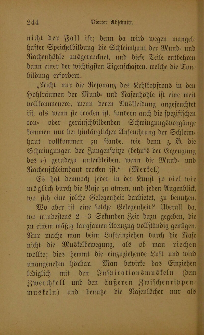 nic()t ber gal! ift; beim ba luirb lucgen mangels tjafter ©petd)elbilbung bie ©djteimfyaut ber 90hmb= unb 9?ad)enf)öt)te auSgetrod'net, unb biefe £eite entbehren bann einer ber luidftigften (£igenfd)aften, luefcfje bie 2oit= bilbung erfordert. „9hd)t nur bie 9?efonang be§ $et)tfobfton3 in bcn §ot)lräumen ber 90htnb= unb 9?afeid)öt)te ift eine lueit Uoflfommenere, luenrt bereit üluSfteibung angefeudjtct ift, al§ toenn fie troden ift, fonbcrn nud) bie fbejififdfen ton* ober geräufdjbdbcnbcn ©djtuingungöüorgänge fotnmen nur bei I)intänglidjer Stnfcudjtung ber ©djtcim* l)aut Dollfommen 51t ftanbe, luie beim 3. 93. bie ©djiuingungen ber ßungenfpitje (bet)uf§ ber (Srjeugung be§ r) gerabe^u unterbleiben, luenn bie 93?unb* unb 9iad)enfd)Icind)aut troden ift. (90?erdet.) ©§ tjat bemnadj jeber in ber Sun ft fo Diel tuie möglid) burd) bie 9?afe gu atmen, unb jebcn Sfugenblid, luo fid) eine fotdjc ®elegcnf)eit barbietet, 511 benutzen. 2Bo aber ift eine foldje (Gelegenheit? Überall ba, tuo minbeftenS 2—3 ©efunbcit $eit bagu gegeben, bie 51t einem mäftig langfamcnSttcmjug Ootlftänbig genügen. 9tur madje man beim Sufteingiehen burd) bie 9cafe nicht bie 93ht§lelbclueguug, al§ ob man riedjen looltte; bie§ hemmt bie einäujictjcnbe Suft 1111b luirb unangenehm tjörbar. 90hm beluirfe ba§ @in§tel)en lebiglid) mit bcn Suff1 irationSmnSf ein (bem ßlnerdjfcn unb bcn äußeren 3iuifd)cnrippcn = muSfetn) unb benutje bie 9iafeidüd)cr nur at»
