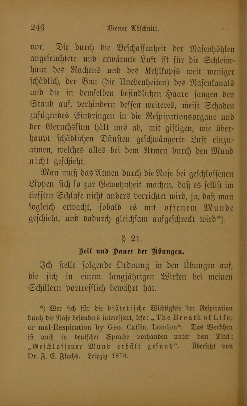 Uor. ®ie burdj bic 93cfdjaffen[jcit bcv 9?ofenl)öt)Icn angefeuchtete unb ermannte Suft ift für bie ©d;(eint* Ijaitt be§ 9Iad;en§ itnb be§ Äehllopfg meit tocittger fdjäblid;, ber ©au (bie Unebenheiten) be§ KafenfanalS unb bie in bemfelben befinblidjen £>aare fangen beit ©taub auf, öerfjinbern befferr meiteresS, ineift ©djabeit 5iifiigenbe§ (Einbringen in bie 9?efpiration§organe unb ber ©erudfjSfinn tjätt un8 ab, mit giftigen, mie über* Ijaupt fdjäblidjen fünften gefdjmängerte Suft einju* atmen, meldfjeä alles- bei bem Sltmen burdfj ben ÜRunb nidjt gefd)ict)t. 9)?an mufi ba§ ritmen bitrd; bie üftafe bei gefdji offenen Sippen fid; fo §ur ©etuot)nfjcit machen, bafä e§ felbft im ticfften ©djlafe nicht anberS nerridjtet mirb, ja, baß man fogleid; ermad;t, fobalb c§ mit offenem SÄuitbc gefcfjicfjt, unb baburd; gleidjfam aufgefdjrecft mirb*). § 21. ^cit unb ipaucr ber ^Bungen. Sd; [teile folgenbe Orbnung in ben Übungen auf, bie fid; in einem langjährigen SBirfen bei meinen Schülern öortrefflid; bemäf;rt hat- *) SBer fidj für bie biätetifd^e SBidjtigteit ber Btefptration burdj bie 9iafe befonberS inteveffiert, lefe: „The Breath of Life; or mal-ßespiration by Geo. Catlin. London“. SBerfdjett ift audj in beutfdjcr ©pradje i'ovbanbeit unter bem £itet: „®cfd)toffener 2)fuub erhält gefunb. Ü6erfetU t'on Dr. g. @. gladiö. Seidig IST0.