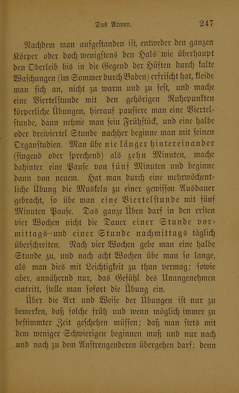9cact)bein man aufgcftanben ift, cntlucbcr bcn ganzen Körper ober bod) menigftenS ben §afS lote überhaupt ben Oberleib bis in bie ©egenb ber §üften burdj falte SBafdjungen (im ©ommer burcf) 83aben) erfrifc^t fjat, ffeibe man fidfj an, niefjt 51t tnarm unb ju feft, itnb madje eine SBierteffiunbe mit ben gehörigen 9ruf)epunften förperlidje Übungen, hierauf paufiere man eine SSiertet* ftunbe, bann nehme man fein griitjftüd, unb eine t;albe ober breioiertef ©tunbe nadjfjcr beginne man mit feinen ßrganftubien. 2J2an übe nie länger hintereinanber (fingenb ober fpredjenb) afS §ef)n Minuten, madje bafjinter eine Sßaufe öoit fünf Spinnten unb beginne bann üon neuem. Jgat man burd) eine mehrloödjenU fid)c Übung bie SftuSfefn 51t einer geloiffoit StuSöauer gebracht, fo übe man eine SSiertcfftunbe mit fünf SJZinuten $ßaufe. SDaS gange Üben barf in ben erfteit oier üföodjen nidjt bie ©auer einer ©tunbe 0or= mittagS-unb einer ©tunbe nachmittags tägfidj übcrfdjreiten. 9iad) oier Söodjen gebe mau eine fjafbe ©tunbe 51t, unb nad) ad)t SSodjen übe man fo fange, als man bieS mit Seidjtigfeit gtt tfjun üermag; foluie aber, annaf)ernb nur, baS ©efüpf beS Unangenehmen eintritt, fteffe man fofort bie Übung ein. Über bie Urt unb Sßeife ber Übungen ift nur 51t bemerfen, baff fofdje früh unb meint mögfid) immer 51t beftimmtcr $eit gefd^etjen nuiffen; bafi man ftetS mit bem meniger ©chmierigeu beginnen muff unb nur nach unb nach 51t betn Unftrengenberen übergehen barf ; beim