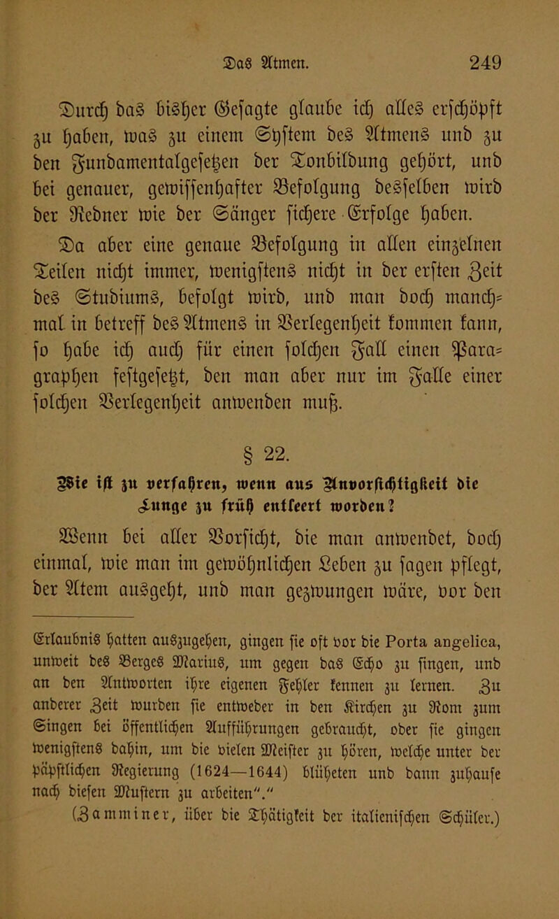 ©urdj bn§ biSljer ©efagte glaube id) alles crfdjöpft 511 Ijabcu, maS 311 einem ©pftem be§ SltmenS unb 31t ben gunbamentalgefepen ber Sonbilbung gehört, unb bet genauer, getüiffenC^after ^Befolgung beSfet&en mirb ber 9?ebner mie ber ©änger ftdjere (Srfolge Ijaben. ©a aber eine genaue ^Befolgung in allen ei^'elnen teilen nidjt immer, menigfteitS nidjt in ber erften 3eit be§ ©tubiitmS, befolgt mirb, unb man bod) mandj= mal in betreff beSSltmenS in SSerlegenljeit fommert fann, fo Ijabe id) audj für einen foldjen $atl einen Sßarcts grapfjen feftgefe|t, ben man aber nur im $alle einer foldjen SSertegentjeit anmenben muff. § 22. |5ic t)t su oerfaljren, wenn aus Stnnorftdjtigßett btc <innge ju frül) entleert worben] 2Benn bei aller 33orfic£)t, bie man antoenbet, bod) einmal, mie man im gemöpnlidjen Seben 31t fagett pflegt, ber Sltem auSgeljt, unb man geslnungen märe, üor ben Erlaubnis Ratten auSjuget^en, gingen fie oft bor bie Porta angelica, unweit beS SSergeS SRariitS, um gegen baS Ec£)o 311 fingen, unb an ben Antworten iljre eigenen gehler fennett 31t lernen. 311 anberer 3eü würben fie entWeber in ben Kirchen 31t 9iont 3unt ©ingen bei öffentlichen Aufführungen gebraucht, ober fie gingen wenigftenS baljin, um bie bielert SReifter 31t hören, Welche unter ber häfiftlichcn 9iegierung (1624—1644) blüljeten unb bann suljaufe nach biefen SCRuftcrn 3U arbeiten. (3 a m nt i n e v, über bie £hätigfeit ber italicnifcpen Schüler.)