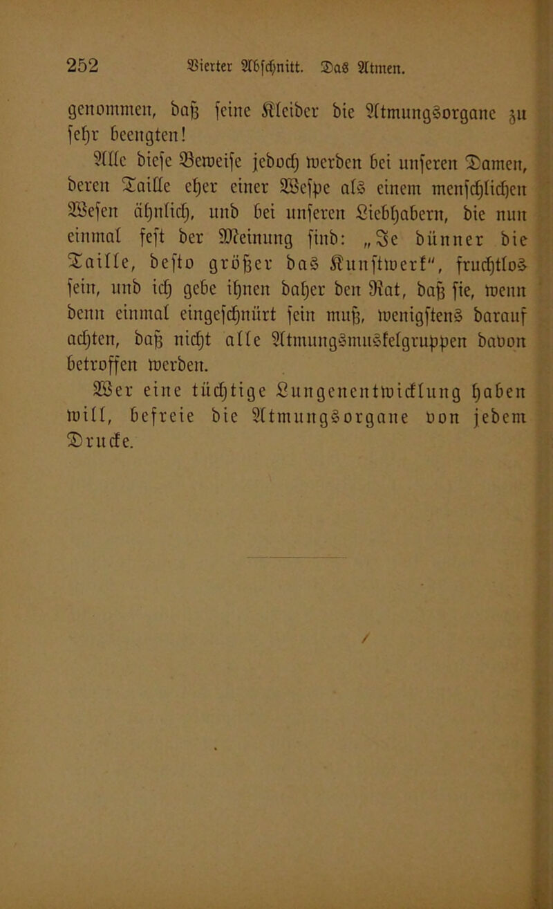 genommen, baff feine Kleiber bie 9(tmnng§organc ju fefjr beengten! 5(He bicfe Q3cmeifc jebocfj mcrbcn bei nnferen tarnen, bereit Sattle etjer einer Söcfpc atS einem menfdjlidfett SSefeit ätjnticf), nnb bei nnferen Siebtjabern, bie nun einmal feft ber Meinung fiitb: „Se bitnner bie ‘Sattle, befto größer ba§ Äunftmerf, frucfjttoä fein, nnb icf) gebe itjnen balfer beit 9tat, baff fie, meint beim eiiimat eiitgefdfnürt fein mu|, menigften§ barauf acfjten, baff nicf)t atte 9(tinnng§mn§fetgruppen batmit betroffen merben. 3Ser eine tücfjtige Sungencittmicftung tjaben mitt, befreie bie SttmungSorgane oon jebem SDutcfe. /