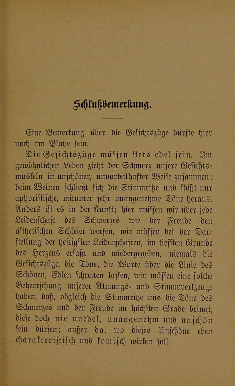(Sine 33enterfung über bie ©efichtS^üge bürfte f)ier 11 od) am ißtatm fein. S)ie (25efic£)t§äüge müffen ftet§ ebet fein. Sm gcmöhnlidjen Seben §iet)t ber ©djmerj unferc ©efidjtS* mnSfelit in unfcfföner, unnorteilfjafter SSeife gufammen; beim Sßeinen fdjtiefjt fict) bie ©timmritje unb ftüfft nur apfjoriftifdje, mitunter fefjr unangenehme £öne heraus. StnberS ift eS in ber ®unft; hier muffen mir über febe Seibenfdfaft beS ©djiner^eS mie ber greube ben äfthetifchen ©djteier merfen, mir müffen bei ber ©ar- ftettung ber Ijeftigfien 2eibenfc£)aften, im tiefften ©ntnbe beS §er§enS erfaßt unb miebergegeben, niemals bie ©efidjiS^üge, bie £öne, bie Söorte über bie Sinie beS ©d)önen, (Sblen fchrciten taffen, mir müffen eine fotdfe SBeherrfd)nng nuferer Sttmung§= unb ©timmmerf§euge haben, baf3, obgteicf) bie ©timmritje uitS bie £öne beS ©chmer§eS unb ber grcubc im hödjften ©rabe bringt, biefe hoch nie uncbet, unangenehm unb unfdfön fein bürfen; anher ba, mo biefeS Unfdjöne eben dfarafteriftifdj unb fomifd) mirten foH.