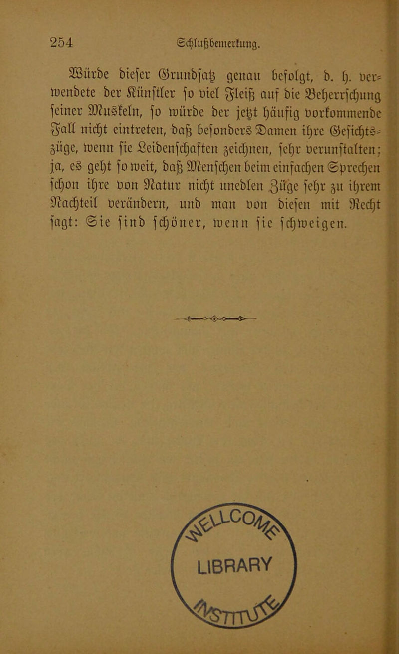 SBürbc biefer ©runbfa^ genau befolgt, b. §. rer= , trenbete ber Zünftler fo tatet gleifj auf bie $8et)errfdjung feiner 50?u§Mn, fo mürbe ber jetjt fjäitfig öorfommenbe Satt nidjt eintreten, bafj befonberS ©amen ifjre ©eftdjt§* | öüge, trenn fie Seibenfdjaften getanen, fcfjr rcrunftalten; | ja, e§ gefjt fo loeit, baff Sfftenfdjen beim einfachen ©preßen fdjoit ifjre rott Statur nidjt itnebfeu ßiige fetjr 511 iljrem 9cad)teil Oerciubern, unb man üoit biefen mit 9fed)t fagt: ©ie finb fdjoner, trenn fie fcf)tueigen. LIBRARY