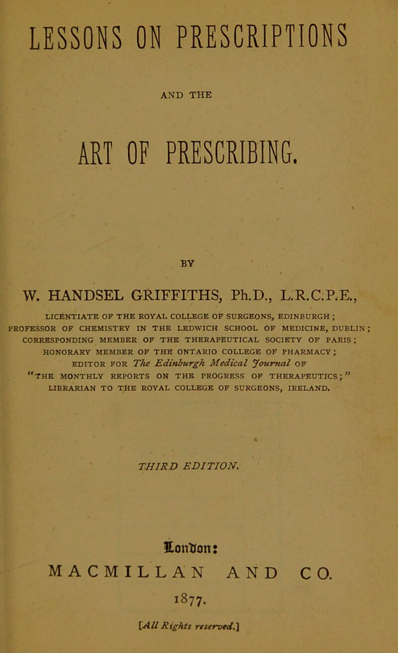 LESSONS ON PRESCRIPTIONS AND THE ART OF PRESCRIBING. BY W. HANDSEL GRIFFITHS, Ph.D., L.R.C.P.E., LICENTIATE OF THE ROYAL COLLEGE OF SURGEONS, EDINBURGH ; PROFESSOR OF CHEMISTRY IN THE LEDWICH SCHOOL OF MEDICINE, DUBLIN CORRESPONDING MEMBER OF THE THERAPEUTICAL SOCIETY OF PARIS ; HONORARY MEMBER OF THE ONTARIO COLLEGE OF PHARMACY ; editor for The Edinburgh Medical Journal of the monthly reports on the progress of therapeutics;” LIBRARIAN TO THE ROYAL COLLEGE OF SURGEONS, IRELAND. THIRD EDITION. Eonfron: MACMILLAN AND CO. 1877. [AU Rights reserved.]