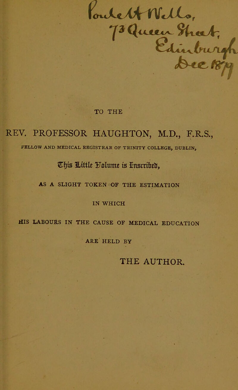 rvujto, QjjUULas^ tyU-isLAr, SluA.6ttA|4 TO THE REV. PROFESSOR HAUGHTON, M.D., F.R.S., FELLOW AND MEDICAL REGISTRAR OF TRINITY COLLEGE, DUBLIN, SHjts ILittle Uolutne is Enscribelr, AS A SLIGHT TOKEN OF THE ESTIMATION IN WHICH HIS LABOURS IN THE CAUSE OF MEDICAL EDUCATION ARE HELD BY THE AUTHOR.