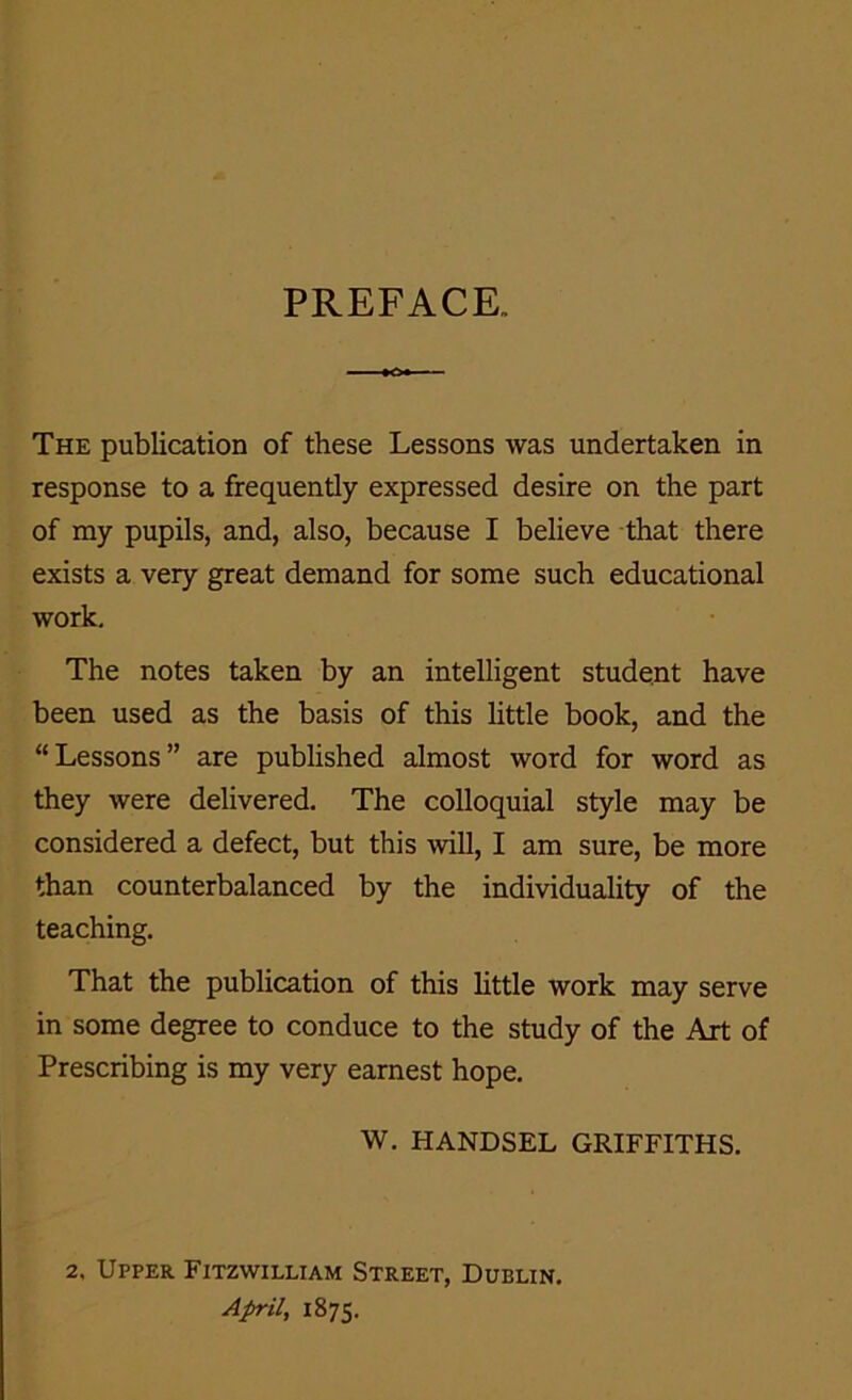 PREFACE, The publication of these Lessons was undertaken in response to a frequently expressed desire on the part of my pupils, and, also, because I believe that there exists a very great demand for some such educational work. The notes taken by an intelligent student have been used as the basis of this little book, and the “Lessons” are published almost word for word as they were delivered. The colloquial style may be considered a defect, but this will, I am sure, be more than counterbalanced by the individuality of the teaching. That the publication of this little work may serve in some degree to conduce to the study of the Art of Prescribing is my very earnest hope. W. HANDSEL GRIFFITHS. 2, Upper Fitzwilliam Street, Dublin. April, 1875.