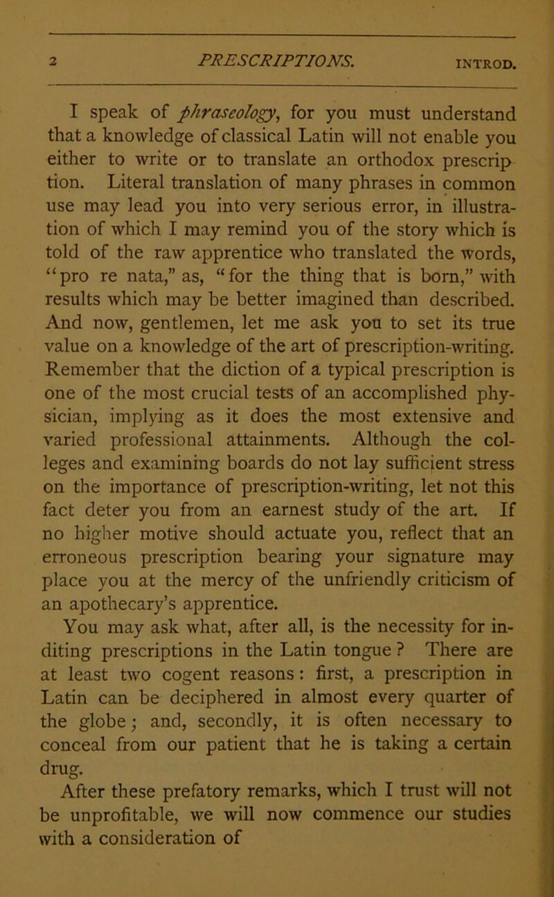 INTROD. I speak of phraseology, for you must understand that a knowledge of classical Latin will not enable you either to write or to translate an orthodox prescrip tion. Literal translation of many phrases in common use may lead you into very serious error, in illustra- tion of which I may remind you of the story which is told of the raw apprentice who translated the words, “pro re nata,” as, “for the thing that is born,” with results which may be better imagined than described. And now, gentlemen, let me ask you to set its true value on a knowledge of the art of prescription-writing. Remember that the diction of a typical prescription is one of the most crucial tests of an accomplished phy- sician, implying as it does the most extensive and varied professional attainments. Although the col- leges and examining boards do not lay sufficient stress on the importance of prescription-writing, let not this fact deter you from an earnest study of the art. If no higher motive should actuate you, reflect that an erroneous prescription bearing your signature may place you at the mercy of the unfriendly criticism of an apothecary’s apprentice. You may ask what, after all, is the necessity for in- diting prescriptions in the Latin tongue ? There are at least two cogent reasons: first, a prescription in Latin can be deciphered in almost every quarter of the globe; and, secondly, it is often necessary to conceal from our patient that he is taking a certain drug. After these prefatory remarks, which I trust will not be unprofitable, we will now commence our studies with a consideration of