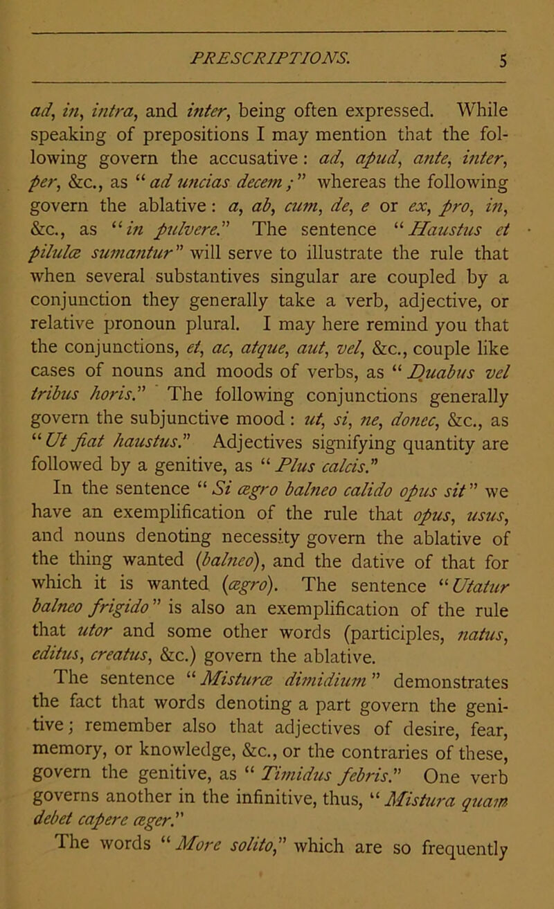 ad, in, intra, and inter, being often expressed. While speaking of prepositions I may mention that the fol- lowing govern the accusative : ad, apud, ante, inter, per, &c., as 11 ad uncias decern ; ” whereas the following govern the ablative : a, ab, cum, de, e or ex, pro, in, &c., as 11 in pulvere.” The sentence “ Haustus et pilules sumantur” will serve to illustrate the rule that when several substantives singular are coupled by a conjunction they generally take a verb, adjective, or relative pronoun plural. I may here remind you that the conjunctions, et, ac, atque, aut, vel, See., couple like cases of nouns and moods of verbs, as “ Duabus vel tribus horis.” The following conjunctions generally govern the subjunctive mood: ut, si, ne, donee, &c., as “ Ut fiat haustus.” Adjectives signifying quantity are followed by a genitive, as “ Plus calcis. ” In the sentence “ Si cegro balneo calido opus sit ” we have an exemplification of the rule that opus, usus, and nouns denoting necessity govern the ablative of the thing wanted (balneo), and the dative of that for which it is wanted (cegro). The sentence “ Utatur balneo frigido ” is also an exemplification of the rule that utor and some other words (participles, natus, editus, creatus, &c.) govern the ablative. The sentence “ Misturce dimidium ” demonstrates the fact that words denoting a part govern the geni- tive; remember also that adjectives of desire, fear, memory, or knowledge, &c., or the contraries of these, govern the genitive, as “ Timidus febrisP One verb governs another in the infinitive, thus, “ Mistura quam debet capere ceger. The words a More soldo, ” which are so frequently