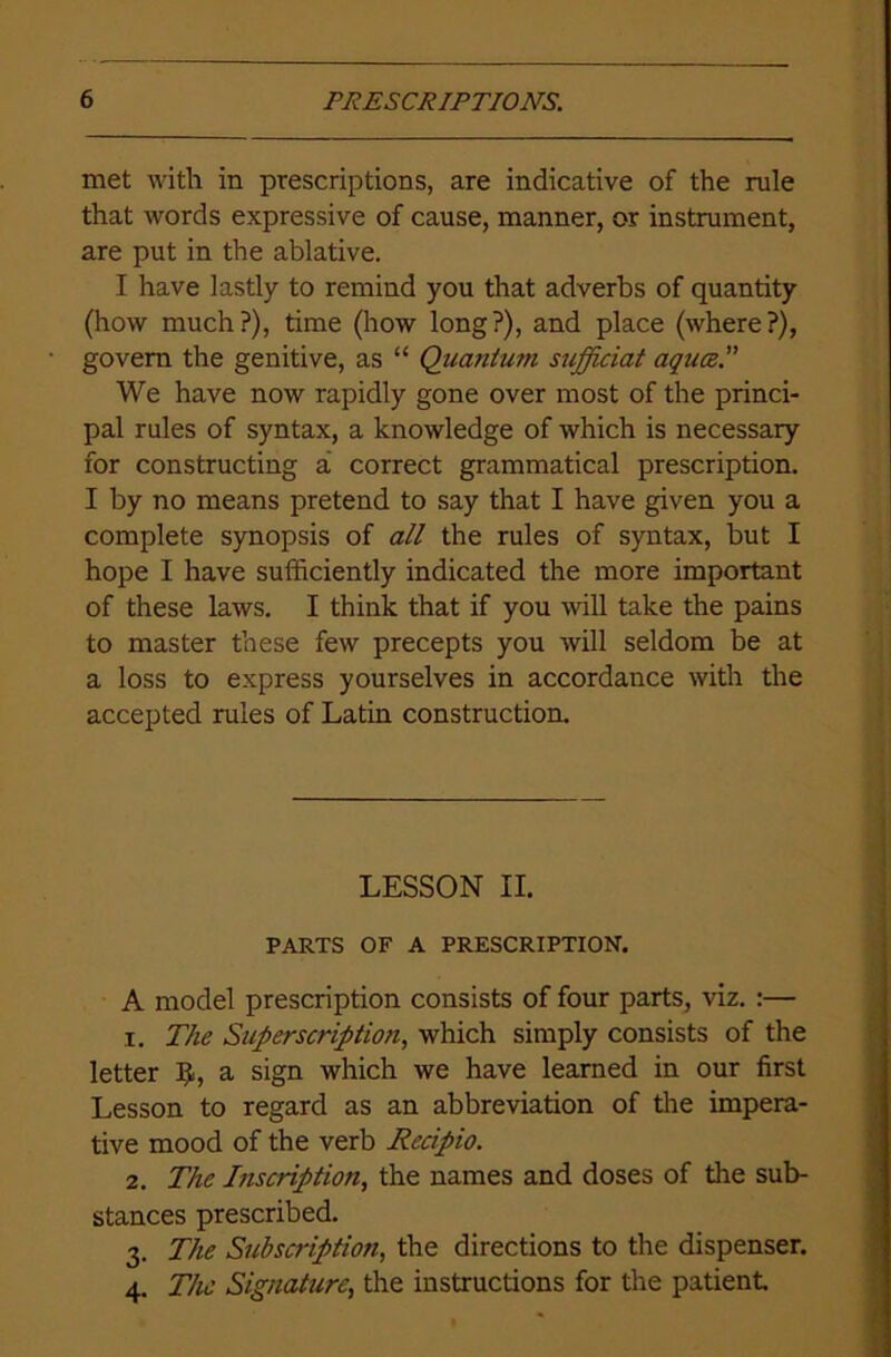 met with in prescriptions, are indicative of the rule that words expressive of cause, manner, or instrument, are put in the ablative. I have lastly to remind you that adverbs of quantity (how much?), time (how long?), and place (where?), govern the genitive, as “ Quantum sujficiat aqua. We have now rapidly gone over most of the princi- pal rules of syntax, a knowledge of which is necessary for constructing a correct grammatical prescription. I by no means pretend to say that I have given you a complete synopsis of all the rules of syntax, but I hope I have sufficiently indicated the more important of these laws. I think that if you will take the pains to master these few precepts you will seldom be at a loss to express yourselves in accordance with the A model prescription consists of four parts, viz. :— 1. The Superscription, which simply consists of the letter a sign which we have learned in our first Lesson to regard as an abbreviation of the impera- tive mood of the verb Rccipio. 2. The Inscription, the names and doses of tire sub- stances prescribed. 3. The Subscription, the directions to the dispenser. 4. The Signature, the instructions for the patient. accepted rules of Latin construction. PARTS OF A PRESCRIPTION. LESSON II.