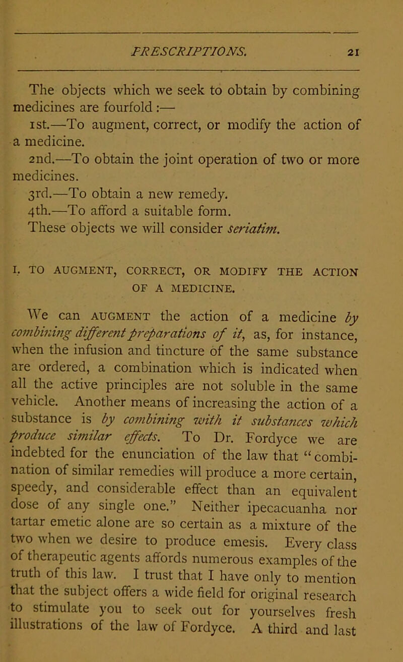 The objects which we seek to obtain by combining medicines are fourfold :— ist.—To augment, correct, or modify the action of a medicine. 2nd.—To obtain the joint operation of two or more medicines. 3rd.—To obtain a new remedy. 4th.—To afford a suitable form. These objects we will consider seriatim. I, TO AUGMENT, CORRECT, OR MODIFY THE ACTION OF A MEDICINE. We can augment the action of a medicine by combining different preparations of it, as, for instance, when the infusion and tincture of the same substance are ordered, a combination which is indicated when all the active principles are not soluble in the same vehicle. Another means of increasing the action of a substance is by conibinmg with it substances which produce similar effects. To Dr. Fordyce we are indebted for the enunciation of the law that “ combi- nation of similar remedies will produce a more certain speedy, and considerable effect than an equivalent dose of any single one.” Neither ipecacuanha nor tartar emetic alone are so certain as a mixture of the two when we desire to produce emesis. Every class of therapeutic agents affords numerous examples of the truth of this law. I trust that I have only to mention that the subject offers a wide field for original research to stimulate you to seek out for yourselves fresh illustrations of the law of Fordyce. A third and last