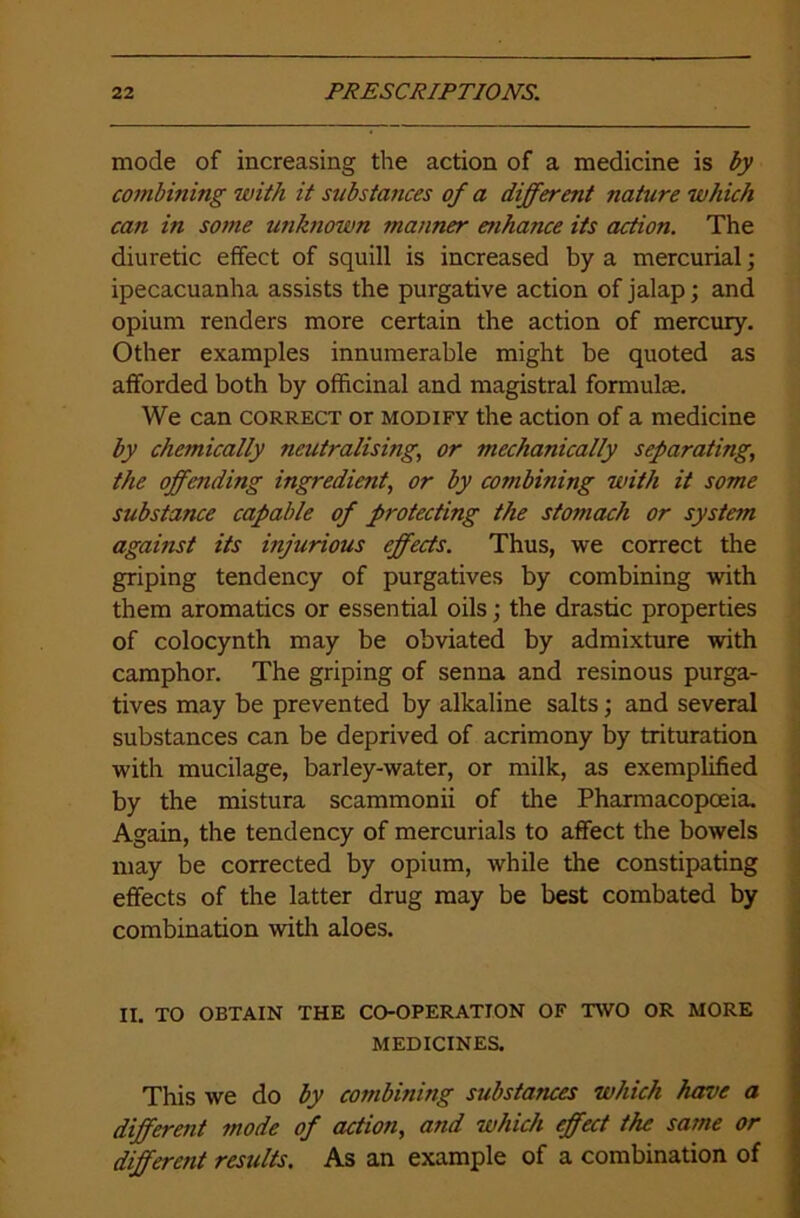 mode of increasing the action of a medicine is by combining with it substances of a different nature which can in some unknown manner enhance its action. The diuretic effect of squill is increased by a mercurial; ipecacuanha assists the purgative action of jalap; and opium renders more certain the action of mercury. Other examples innumerable might be quoted as afforded both by officinal and magistral formulas. We can correct or modify the action of a medicine by chemically neutralising, or mechanically separating,, the offending ingredient, or by combitiing with it some substance capable of protecting the stomach or system against its injurious effects. Thus, we correct the griping tendency of purgatives by combining with them aromatics or essential oils; the drastic properties of colocynth may be obviated by admixture with camphor. The griping of senna and resinous purga- tives may be prevented by alkaline salts; and several substances can be deprived of acrimony by trituration with mucilage, barley-water, or milk, as exemplified by the mistura scammonii of the Pharmacopoeia. Again, the tendency of mercurials to affect the bowels may be corrected by opium, while the constipating effects of the latter drug may be best combated by combination with aloes. II. TO OBTAIN THE CO-OPERATION OF TWO OR MORE MEDICINES. This we do by combining substances which have a different mode of action, and which effect the same or differetit results. As an example of a combination of