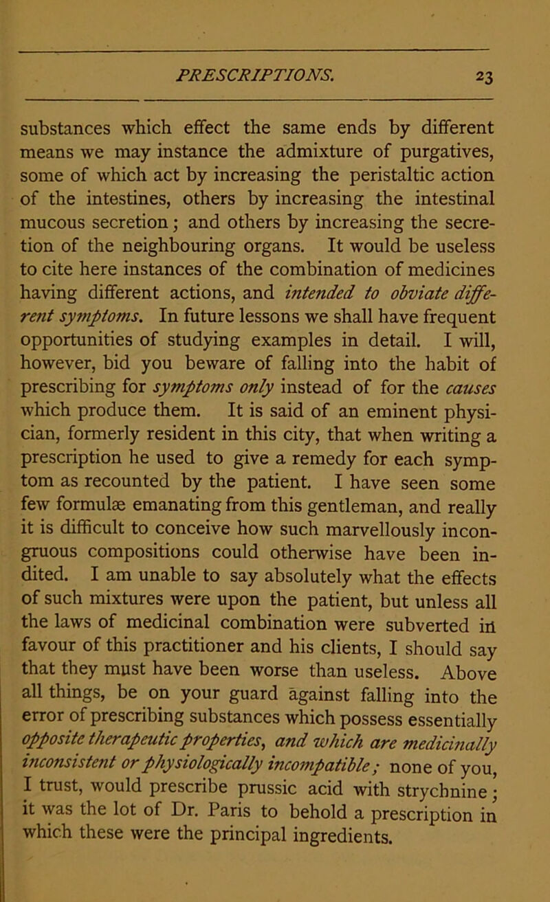 substances which effect the same ends by different means we may instance the admixture of purgatives, some of which act by increasing the peristaltic action of the intestines, others by increasing the intestinal mucous secretion; and others by increasing the secre- tion of the neighbouring organs. It would be useless to cite here instances of the combination of medicines having different actions, and intended to obviate diffe- rent symptoms. In future lessons we shall have frequent opportunities of studying examples in detail. I will, however, bid you beware of falling into the habit of prescribing for symptoms only instead of for the causes which produce them. It is said of an eminent physi- cian, formerly resident in this city, that when writing a prescription he used to give a remedy for each symp- tom as recounted by the patient. I have seen some few formulae emanating from this gentleman, and really it is difficult to conceive how such marvellously incon- gruous compositions could otherwise have been in- dited. I am unable to say absolutely what the effects of such mixtures were upon the patient, but unless all the laws of medicinal combination were subverted in favour of this practitioner and his clients, I should say that they must have been worse than useless. Above all things, be on your guard against falling into the error of prescribing substances which possess essentially opposite therapeutic properties, and which are medicinally inconsistent or physiologically incompatible; none of you, I trust, would prescribe prussic acid with strychnine • it was the lot of Dr. Paris to behold a prescription in which these were the principal ingredients.