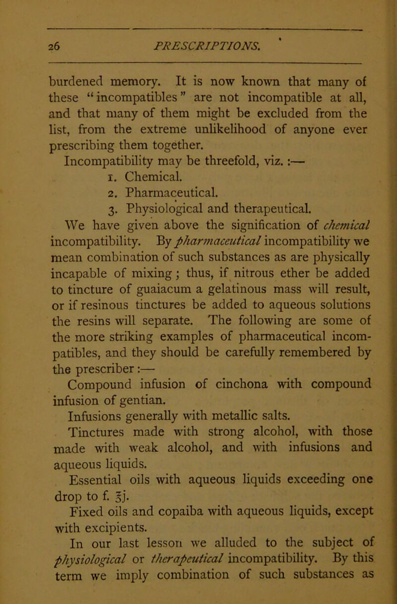 burdened memory. It is now known that many of these “ incompatibles ” are not incompatible at all, and that many of them might be excluded from the list, from the extreme unlikelihood of anyone ever prescribing them together. Incompatibility may be threefold, viz.:— 1. Chemical. 2. Pharmaceutical. 3. Physiological and therapeutical. We have given above the signification of chemical incompatibility. By pharmaceutical incompatibility we mean combination of such substances as are physically incapable of mixing; thus, if nitrous ether be added to tincture of guaiacum a gelatinous mass will result, or if resinous tinctures be added to aqueous solutions the resins will separate. The following are some of the more striking examples of pharmaceutical incom- patibles, and they should be carefully remembered by the prescriber:— Compound infusion of cinchona with compound infusion of gentian. Infusions generally with metallic salts. Tinctures made with strong alcohol, with those made with weak alcohol, and with infusions and aqueous liquids. Essential oils with aqueous liquids exceeding one drop to f. 3j. Fixed oils and copaiba with aqueous liquids, except with excipients. In our last lesson we alluded to the subject of physiological or therapeutical incompatibility. By this term we imply combination of such substances as