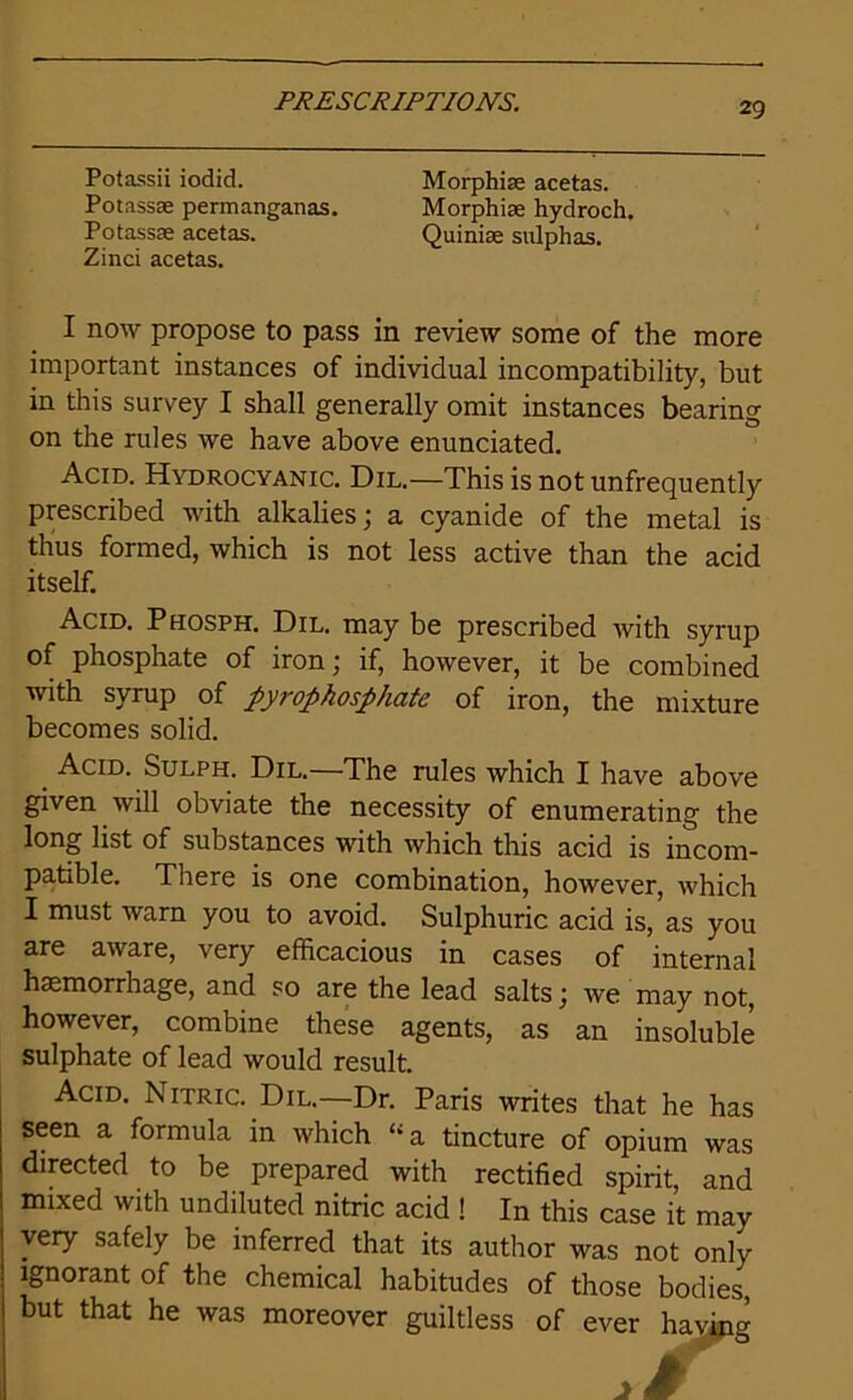 Potassii iodid. Morphias acetas. Potassae permanganas. Morphias hydroch. Potassae acetas. Quinise sulphas. Zinci acetas. I now propose to pass in review some of the more important instances of individual incompatibility, but in this survey I shall generally omit instances bearing on the rules we have above enunciated. Acid. Hydrocyanic. Dil.—This is not unfrequently prescribed with alkalies; a cyanide of the metal is thus formed, which is not less active than the acid itself. Acid. Phosph. Dil. may be prescribed with syrup of phosphate of iron; if, however, it be combined with syrup of pyrophosphate of iron, the mixture becomes solid. Acid. Sulph. Dil.—The rules which I have above given will obviate the necessity of enumerating the long list of substances with which this acid is incom- patible. There is one combination, however, which I must warn you to avoid. Sulphuric acid is, as you are aware, very efficacious in cases of internal haemorrhage, and so are the lead salts; we may not, however, combine these agents, as an insoluble sulphate of lead would result. Acid. Nitric. Dil.—Dr. Paris writes that he has seen a formula in which “a tincture of opium was directed to be prepared with rectified spirit, and mixed with undiluted nitric acid ! In this case it may very safely be inferred that its author was not only ignorant of the chemical habitudes of those bodies, but that he was moreover guiltless of ever having