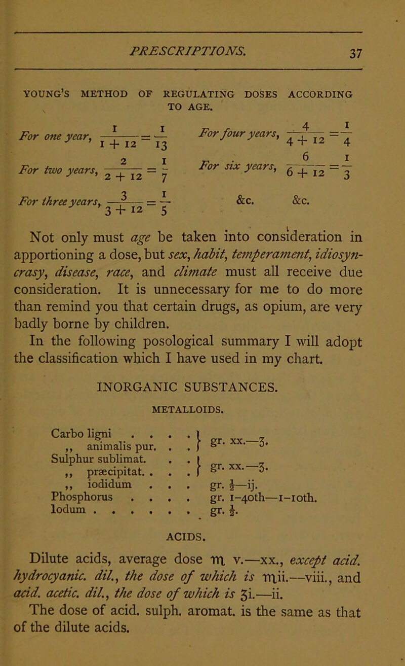 young’s method of regulating doses according TO AGE. For one year, ± ^r four years, ^ /br few? 2 * — = - For stx >'ears’ 6 + 12 = ^ o j Tw three years, —--— = — &c. &c. 3 + 12 5 Not only must <2£Z be taken into consideration in apportioning a dose, but sex, habit, temperament, idiosyn- crasy, disease, race, and climate must all receive due consideration. It is unnecessary for me to do more than remind you that certain drugs, as opium, are very badly borne by children. In the following posological summary I will adopt the classification which I have used in my chart. INORGANIC SUBSTANCES. METALLOIDS. Carbo ligni „ animalis pur. Sulphur sublimat. ,, prsecipitat. . ,, iodidum Phosphorus lodum .... f gr- xx.—3. | gr. xx.— 3. gr. \—ij. gr. 1-40 th—i-ioth. gr. h ACIDS. Dilute acids, average dose rn v.—xx., except acid, hydrocyanic, dil., the dose of which is rrtii.—viii., and acid, acetic, dil., the dose of which is gi.—ii. The dose of acid, sulph. aromat. is the same as that of the dilute acids.