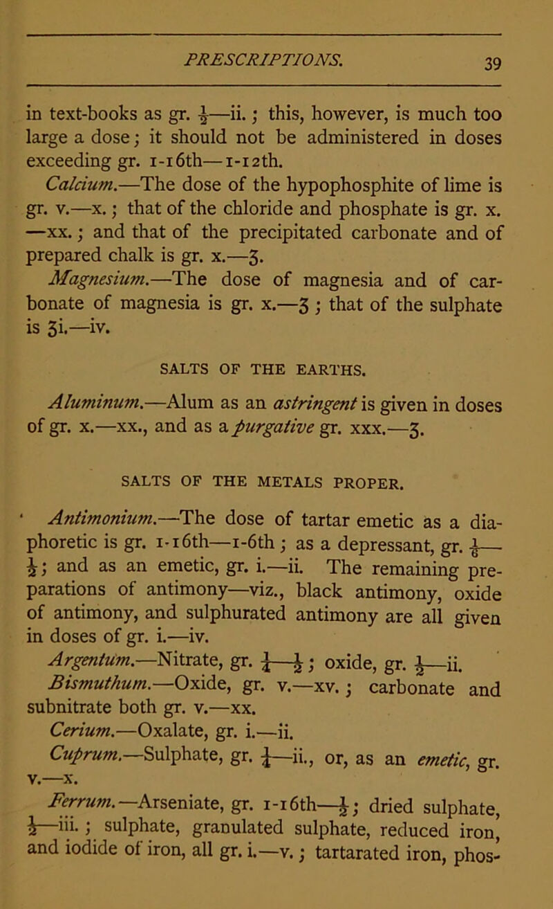 in text-books as gr. ^—ii.; this, however, is much too large a dose; it should not be administered in doses exceeding gr. i-i6th—i-i2th. Calcium.—The dose of the hypophosphite of lime is gr. v.—x.; that of the chloride and phosphate is gr. x. —xx.; and that of the precipitated carbonate and of prepared chalk is gr. x.—3. Magnesium.—The dose of magnesia and of car- bonate of magnesia is gr. x.—3 ; that of the sulphate is 3i.—iv. SALTS OF THE EARTHS. Aluminum.—Alum as an astringent is given in doses of gr. x.—xx., and as a purgative gr. xxx.—3. SALTS OF THE METALS PROPER. Antimonium.—The dose of tartar emetic as a dia- phoretic is gr. 1-16th—i-6th ; as a depressant, gr. ^— 2and as an emetic, gr. i.—ii. The remaining pre- parations of antimony—viz., black antimony, oxide of antimony, and sulphurated antimony are all given in doses of gr. i.—iv. Argentum.—Nitrate, gr. \—1; oxide, gr. A—ii. Bismuthum.—Oxide, gr. v.—xv. • carbonate and subnitrate both gr. v.—xx. Cerium.—Oxalate, gr. i.—ii. Cuprum.—Sulphate, gr. ^—ii., or, as an emetic, gr. v.—x. Ferrum. Arseniate, gr. i-i6th—dried sulphate, i—iii- i sulphate, granulated sulphate, reduced iron, and iodide of iron, all gr. i.—v.; tartarated iron, phos-