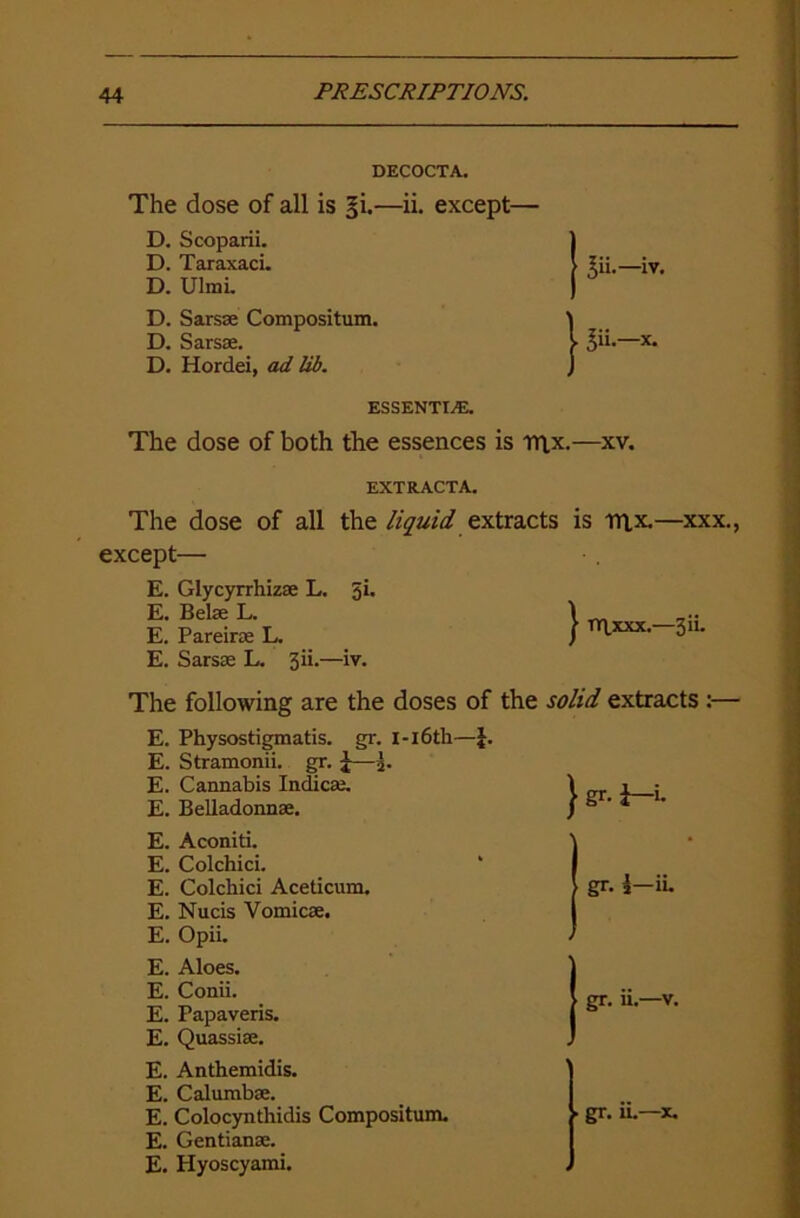 DECOCTA. The dose of all is 5I—ii. except— D. Scoparii. D. Taraxaci. D. Ulmi. ^ii.—iv. D. Sarsse Compositum. \ D. Sarsae. I 3“-— D. Hordei, ad lib. ] ESSENTIA. The dose of both the essences is rn.x.—xv. EXTRACTA. The dose of all the liquid extracts is mx.—xxx., except— E. Glycyrrhizae L. 3i. E. Belas L. \ ... E. Pareiras L. J mxxx.-3iu E. Sarsae L. 3ii.—iv. The following are the doses of the solid extracts :— E. Physostigmatis. gr. I-16th—J. E. Stramonii. gr. £—3. E. Cannabis Indicas. \ i : E. Belladonna;. / ° ' 4 E. Aconiti. j E. Colchici. * I E. Colchici Aceticum. > gr. i—ii. E. Nucis Vomicae. I E. Opii. / E. Aloes. E. Conii. E. Papaveris. E. Quassiae. E. Anthemidis. E. Calumbae. E. Colocynthidis Compositum. . gr. u.—x. E. Gentianae. E. Hyoscyami.