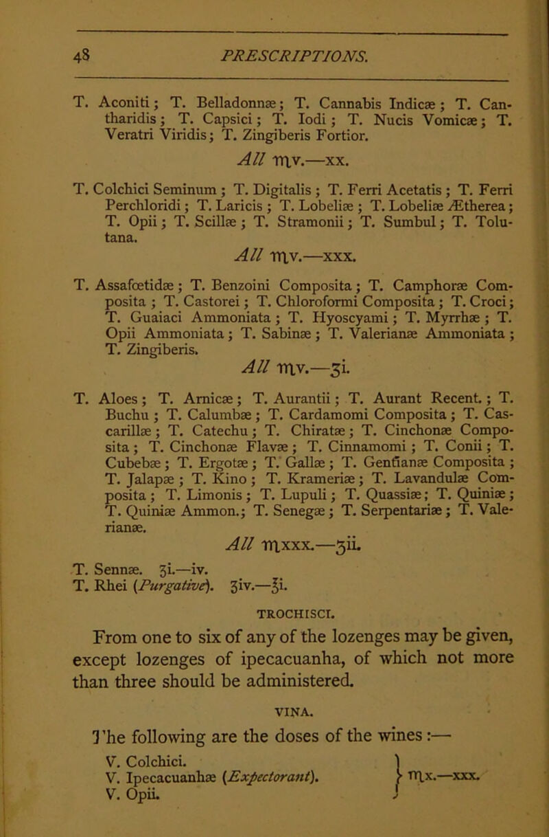 T. Aconiti; T. Belladonn®; T. Cannabis Indie® ; T. Can- tharidis; T. Capsici; T. Iodi; T. Nucis Vomicae; T. Veratri Viridis; T. Zingiberis Fortior. T. Colcbici Seminum ; T. Digitalis ; T. Ferri Acetatis ; T. Ferri Perchloridi; T. Laricis ; T. Lobelise ; T. Lobeliae ALtherea; T. Opii; T. Scill® ; T. Stramonii; T. Sumbul; T. Tolu- tana. T. Assafoetid®; T. Benzoini Composita; T. Camphor® Com- posita ; T. Castorei; T. Chloroformi Composita ; T. Croci; T. Guaiaci Ammoniata ; T. Hyoscyami; T. Myrrh® ; T. Opii Ammoniata; T. Sabin® ; T. Valerian® Ammoniata ; T. Zingiberis. T. Aloes ; T. Amic®; T. Aurantii; T. Aurant Recent.; T. Buchu ; T. Calumb® ; T. Cardamomi Composita; T. Cas- carill®; T. Catechu; T. Chirat®; T. Cinchon® Compo- sita ; T. Cinchon® Flav®; T. Cinnamomi; T. Conii; T. Cubeb®; T. Ergot®; T. Gall® ; T. Gentian® Composita ; T. Jalap® ; T. Kino ; T. Krameri® ; T. Lavandul® Com- posita ; T. Limonis ; T. Lupuli; T. Quassi®; T. Quini® ; T. Quini® Ammon.; T. Seneg®; T. Serpentari®; T. Vale- rian®. From one to six of any of the lozenges may be given, except lozenges of ipecacuanha, of which not more than three should be administered. All mv.—xx. All rriv.—xxx. All mv.—3i. All mxxx.—gib T. Senn®. 3i.—iv. T. Rhei (Purgative). 3iv.—£i. TROCHISCI. VINA. Fhe following are the doses of the wines :— V. Colchici. V. Ipecacuanh® {Expectorant). V. Opii.
