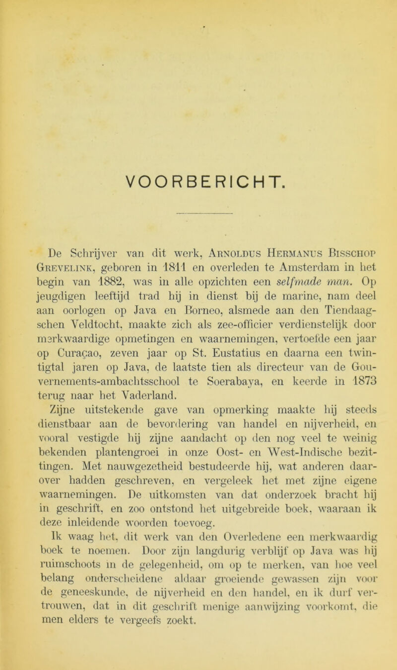 VOORBERICHT. De Schrijver van dit werk, Arnoldtjs Hermanus Bisschop Grevelink, geboren in 1811 en overleden te Amsterdam in het begin van 1882, was in alle opzichten een selfmade man. Op jeugdigen leeftijd trad hij in dienst bij de marine, nam deel aan oorlogen op Java en Borneo, alsmede aan den Tiendaag- schen Veldtocht, maakte zich als zee-officier verdienstelijk door merkwaardige opmetingen en waarnemingen, vertoefde een jaar op Curagao, zeven jaar op St. Eustatius en daarna een twin- tigtal jaren op Java, de laatste tien als directeur van de Gou- vernements-ambachtsschool te Soerabaya, en keerde in 1873 terug naar het Vaderland. Zijne uitstekende gave van opmerking maakte hij steeds dienstbaar aan de bevordering van handel en nijverheid, en vooral vestigde hij zijne aandacht op den nog veel te weinig bekenden plantengroei in onze Oost- en West-Indische bezit- tingen. Met nauwgezetheid bestudeerde hij, wat anderen daar- over hadden geschreven, en vergeleek het met zijne eigene waarnemingen. De uitkomsten van dat onderzoek bracht hij in geschrift, en zoo ontstond het uitgebreide boek, waaraan ik deze inleidende woorden toevoeg. Ik waag het, dit werk van den Overledene een merkwaardig boek te noemen. Door zijn langdurig verblijf op Java was hij ruimschoots in de gelegenheid, om op te merken, van hoe veel belang onderscheidene aldaar groeiende gewassen zijn voor de geneeskunde, de nijverheid en den handel, en ik durf ver- trouwen, dat in dit geschrift menige aanwijzing voorkomt, die men elders te vergeefs zoekt.