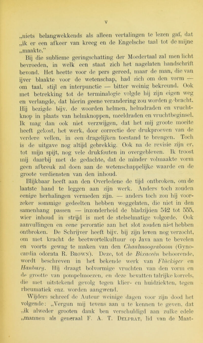 „niets belangwekkends als alleen vertalingen te lezen gat, dat „ik er een afkeer van kreeg en de Engelsche taal tot de mijne „maakte.” Bij die sublieme geringschatting der Moedertaal zal men licht bevroeden, in welk een staat zich het nagelaten handschrift bevond. Het heette voor de pers gereed, maar de man, die van ijver blaakte voor de wetenschap, had zich om den vorm — om taal. stijl en interpunctie — bitter weinig bekreund. Ook met betrekking tot de terminalogie volgde hij zijn eigen weg en verlangde, dat hierin geene verandering zou worden g>‘bracht. Hij bezigde bijv. de woorden helmen, helmdraden en vrucht- knop in plaats van helmknoppen, meeldraden en vruchtbeginsel. Ik mag dan ook niet verzwijgen, dat het mij groote moeite heeft gekost, het werk. door correctie der drukproeven van de verdere vellen, in een dragelijken toestand te brengen. Toch is de uitgave nog altijd gebrekkig. Ook na de revisie zijn er, tot mijn spijt, nog vele drukfouten in overgebleven. Ik troost mij daarbij met de gedachte, dat de minder volmaakte vorm geen afbreuk zal doen aan de wetenschappelijke waarde en de groote verdiensten van den inhoud. Blijkbaar heeft aan den Overledene de tijd ontbroken, om de laatste hand te leggen aan zijn werk. Anders toch zouden eenige herhalingen vermeden zijn. — anders toch zou hij voor- zeker sommige gedeelten hebben weggelaten, die niet in den samenhang passen — inzonderheid de bladzijden 542 tot 555. wier inhoud in strijd is met de stelselmatige volgorde. Ook aanvullingen en eene peroratie aan het slot zouden niet hebben ontbroken. De Schrijver heeft bijv. bij zijn leven nog verzocht, om met kracht de beetwortelkultuur op Java aan te bevelen en voorts gewag te maken van den Chaulmoograboom (Gyno- eardia odorata R. Brown). Deze, tot de Bixaceën beboerende, wordt beschreven in het bekende werk van Flückiger en Hanburg. Ilij draagt bolvormige vruchten van den vorm en do grootte van pompelmoezen, en deze bevatten talrijke korrels, die met uitstekend gevolg tegen klier- en huidziekten, tegen rheumatiek enz. worden aangwend. Wijders schreef de Auteur weinige dagen voor zijn dood het volgende: „Vergun mij tevens aan u te kennen te geven, dat „ik alweder grooten dank ben verschuldigd aan zulke edele „mannen als generaal F. A. T. Delprat, lid van de Maat-