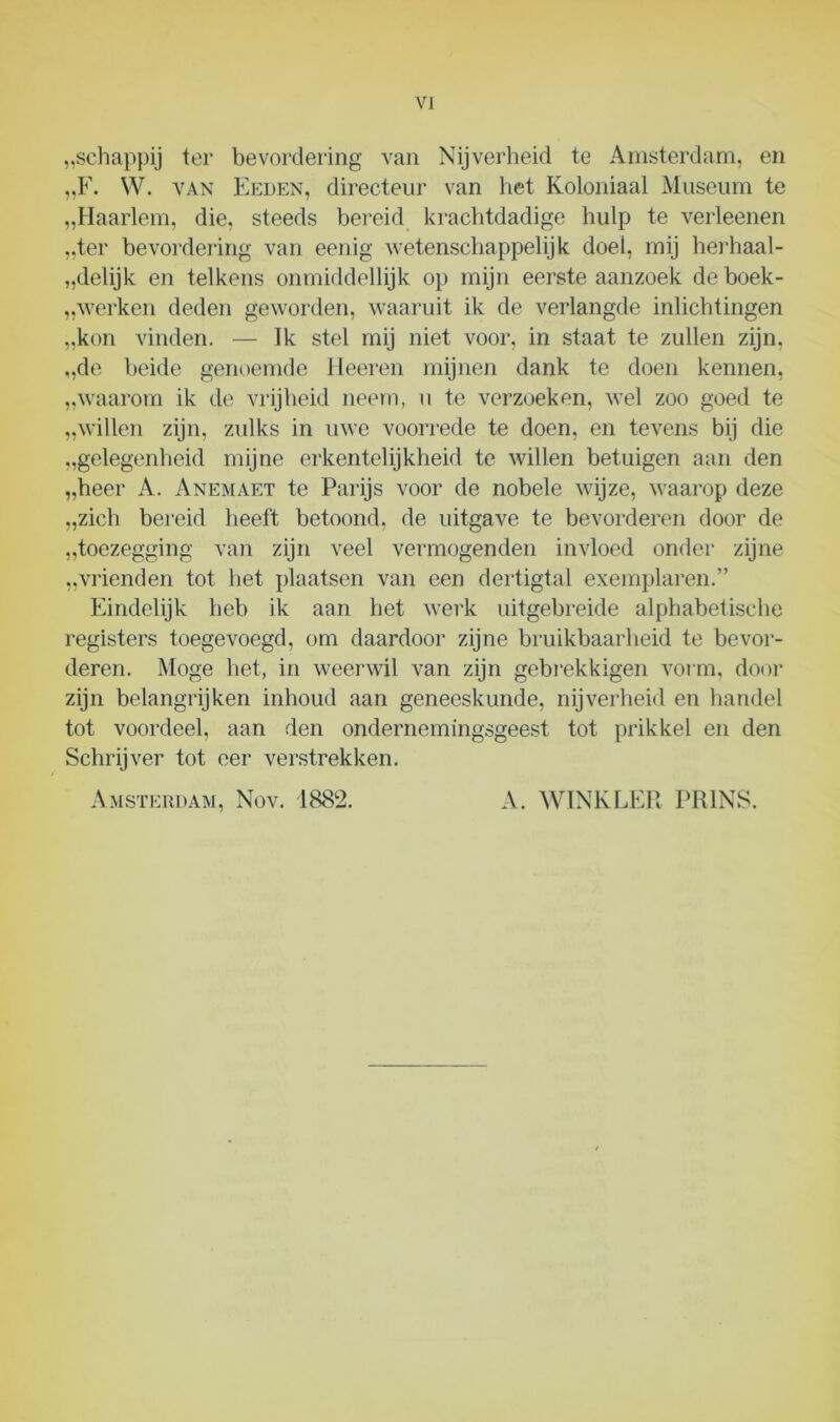 „schappij ter bevordering van Nijverheid te Amsterdam, en „F. W. van Eeden, directeur van het Koloniaal Museum te „Haarlem, die, steeds bereid krachtdadige hulp te verleenen „ter bevordering van eenig wetenschappelijk doel, mij herhaal- „delijk en telkens onmiddellijk op mijn eerste aanzoek de boek- werken deden geworden, waaruit ik de verlangde inlichtingen „kon vinden. — Ik stel mij niet voor, in staat te zullen zijn, „de beide genoemde Heeren mijnen dank te doen kennen, „waarom ik de vrijheid neem, u te verzoeken, wel zoo goed te „willen zijn, zidks in uwe voorrede te doen, en tevens bij die „gelegenheid mijne erkentelijkheid te willen betuigen aan den „heer A. Anemaet te Parijs voor de nobele wijze, waarop deze „zich bereid heeft betoond, de uitgave te bevorderen door de „toezegging van zijn veel vermogenden invloed onder zijne „vrienden tot het plaatsen van een dertigtal exemplaren.” Eindelijk heb ik aan het werk uitgebreide alphabetische registers toegevoegd, om daardoor zijne bruikbaarheid te bevor- deren. Moge het, in weerwil van zijn gebrekkigen vorm, door zijn belangrijken inhoud aan geneeskunde, nijverheid en handel tot voordeel, aan den ondernemingsgeest tot prikkel en den Schrijver tot eer verstrekken. Amsterdam, Nov. 1882. A. WINKLER PRINS.