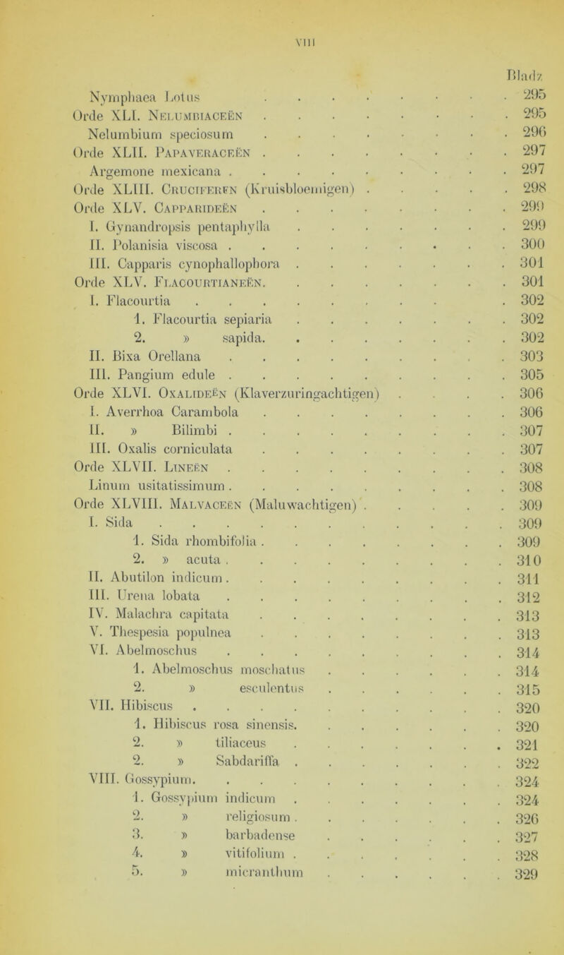 Nymphaea Lotus Orde XLl. Nelumbiaceën Nelumbium speciosum Orde XLII. Papaveraceën . Argemone mexicana - Orde XLLII. Cruciferfn (Kruisbloemigen) Orde XLV. Capparideën I. Gynandropsis pentaphylla II. Polanisia viscosa . III. Capparis cynophallopbora . Orde XLV. Flacourtia neen. I. Flacourtia ...... 1. Flacourtia sepiaria 2. )> sapida. II. Bixa Orellana ..... III. Pangium edule ..... Orde XLVL OxalideUx (Klaverzuringachtigen) I. Averrhoa Carambola .... II. » Bilimbi ..... III. Oxalis corniculata .... Orde XLVII. Lineën ..... Linum usitatissimum ..... Orde XLVIII. Malvaceën (Maluwachtigen) . I. Sida ....... 1. Sida rhombifoJia . 2. » acuta . II. Abutilon indicum. III. Urena lobata IV. Malachra capitata V. Thespesia populnea VI. Abelmoschus 1. Abelmoschus moschatus 2. » esculentus VIL Hibiscus .... 1. Hibiscus rosa sinensis. 2. » tiliaceus 2. » Sabdariffa . VIII. Gossypium. 1. Gossypium indicum 2. » religiosum. 3. » barbadense 4. » vitifolium . 5. » micranthum Bladz . 295 . 295 . 296 . 297 . 297 . 298 . 299 . 299 . 300 . 301 . 301 . 302 . 302 . 302 . 303 . 305 . 306 . 306 . 307 . 307 . 308 . 308 . 309 . 309 . 309 . 310 . 311 . 312 . 313 . 313 . 314 . 314 . 315 . 320 . 320 . 321 . 322 . 324 . 324 . 326 . 327 . 328 . 329