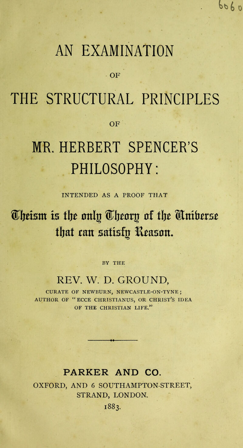 0 AN EXAMINATION OF THE STRUCTURAL PRINCIPLES OF MR. HERBERT SPENCER’S PHILOSOPHY: INTENDED AS A PROOF THAT tomtit ts tlje mtig fTfonr af tljc Entkm tljat can sattsfg Rpasoa. BY THE REV. W. D. GROUND, CURATE OF NEWBURN, NEWCASTLE-ON-TYNE ; AUTHOR OF “ ECCE CHRISTIANUS, OR CHRIST’S IDEA OF THE CHRISTIAN LIFE.” PARKER AND CO. OXFORD, AND 6 SOUTHAMPTON-STREET, STRAND, LONDON. 1883.