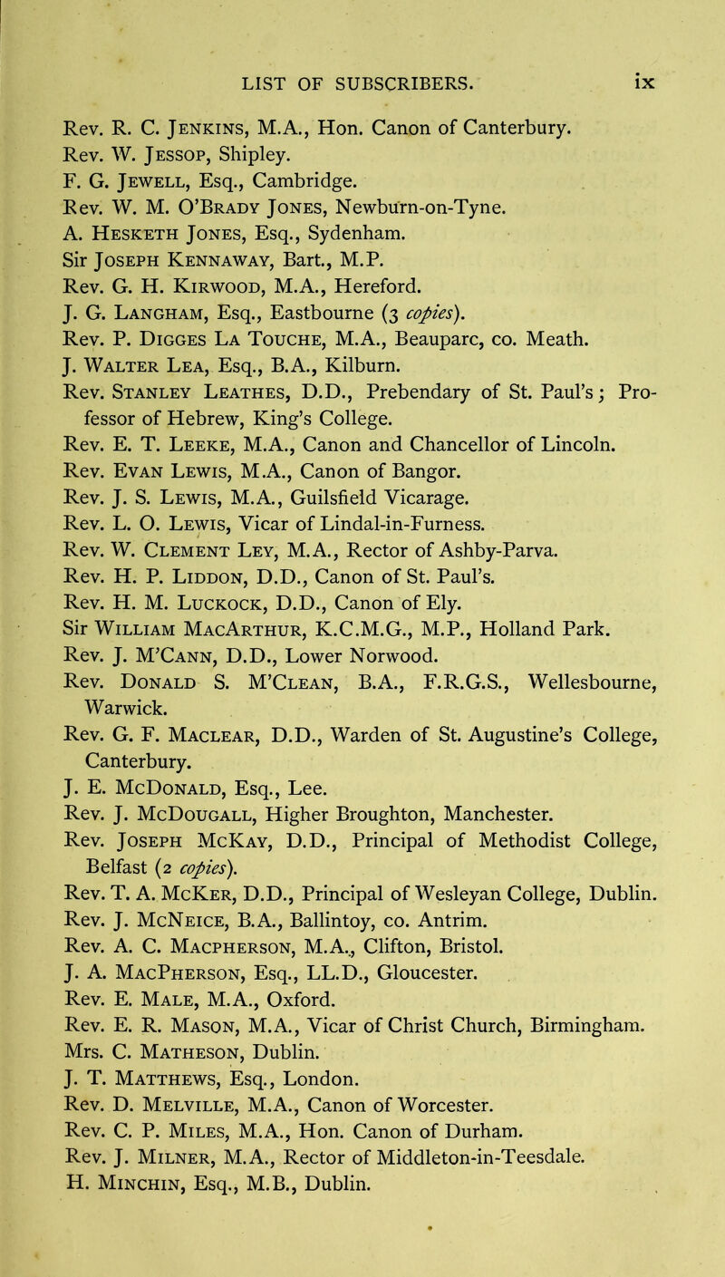 Rev. R. C. Jenkins, M.A., Hon. Canon of Canterbury. Rev. W. Jessop, Shipley. F. G. Jewell, Esq., Cambridge. Rev. W. M. O’Brady Jones, Newburn-on-Tyne. A. Hesketh Jones, Esq., Sydenham. Sir Joseph Kennaway, Bart., M.P. Rev. G. H. Kirwood, M.A., Hereford. J. G. Langham, Esq., Eastbourne (3 copies). Rev. P. Digges La Touche, M.A., Beauparc, co. Meath. J. Walter Lea, Esq., B.A., Kilburn. Rev. Stanley Leathes, D.D., Prebendary of St. Paul’s; Pro- fessor of Hebrew, King’s College. Rev. E. T. Leeke, M.A., Canon and Chancellor of Lincoln. Rev. Evan Lewis, M.A., Canon of Bangor. Rev. J. S. Lewis, M.A., Guilsfield Vicarage. Rev. L. O. Lewis, Vicar of Lindal-in-Furness. Rev. W. Clement Ley, M.A., Rector of Ashby-Parva. Rev. H. P. Liddon, D.D., Canon of St. Paul’s. Rev. H. M. Luckock, D.D., Canon of Ely. Sir William MacArthur, K.C.M.G., M.P., Holland Park. Rev. J. M’Cann, D.D., Lower Norwood. Rev. Donald S. M’Clean, B.A., F.R.G.S., Wellesbourne, Warwick. Rev. G. F. Maclear, D.D., Warden of St. Augustine’s College, Canterbury. J. E. McDonald, Esq., Lee. Rev. J. McDougall, Higher Broughton, Manchester. Rev. Joseph McKay, D.D., Principal of Methodist College, Belfast (2 copies). Rev. T. A. McKer, D.D., Principal of Wesleyan College, Dublin. Rev. J. McNeice, B.A., Ballintoy, co. Antrim. Rev. A. C. Macpherson, M.A.., Clifton, Bristol. J. A. MacPherson, Esq., LL.D., Gloucester. Rev. E. Male, M.A., Oxford. Rev. E. R. Mason, M.A., Vicar of Christ Church, Birmingham. Mrs. C. Matheson, Dublin. J. T. Matthews, Esq., London. Rev. D. Melville, M.A., Canon of Worcester. Rev. C. P. Miles, M.A., Hon. Canon of Durham. Rev. J. Milner, M.A., Rector of Middleton-in-Teesdale. H. Minchin, Esq., M.B., Dublin.