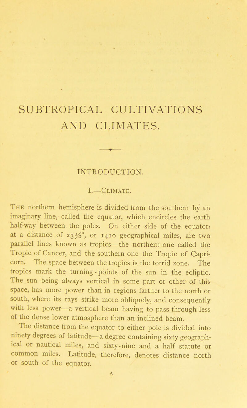 SUBTROPICAL CULTIVATIONS AND CLIMATES. INTRODUCTION. I.—Climate. The northern hemisphere is divided from the southern by an imaginary line, called the equator, which encircles the earth half-way between the poles. On either side of the equator? at a distance of 23^4°, or 1410 geographical miles, are two parallel lines known as tropics-—the northern one called the Tropic of Cancer, and the southern one the Tropic of Capri- corn. The space between the tropics is the torrid zone. The tropics mark the turning-points of the sun in the ecliptic. The sun being always vertical in some part or other of this space, has more power than in regions farther to the north or south, where its rays strike more obliquely, and consequently with less power—a vertical beam having to pass through less of the dense lower atmosphere than an inclined beam. The distance from the equator to either pole is divided into ninety degrees of latitude—a degree containing sixty geograph- ical or nautical miles, and sixty-nine and a half statute or common miles. Latitude, therefore, denotes distance north or south of the equator. A