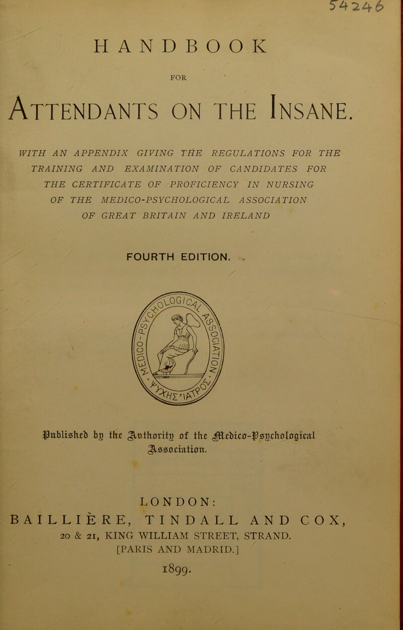 5424-6 HANDBOOK FOR Attendants on the Insane WITH AN APPENDIX GIVING THE REGULATIONS FOR THE TRAINING AND EXAMINATION OF CANDIDA TES FOR THE CERTIFICATE OF PROFICIENCY IN NURSING OF THE MEDICO-PSYCHOLOGICAL ASSOCIATION OF GREAT BRITAIN AND IRELAND FOURTH EDITION. - $ublishei) bj) the ^UHhxmtg of the Jttebieo-^sschotogicnl Association. LONDON: BAILLIERE, TINDALL AND COX, 20 & 21, KING WILLIAM STREET, STRAND. [PARIS AND MADRID.] i8gg.