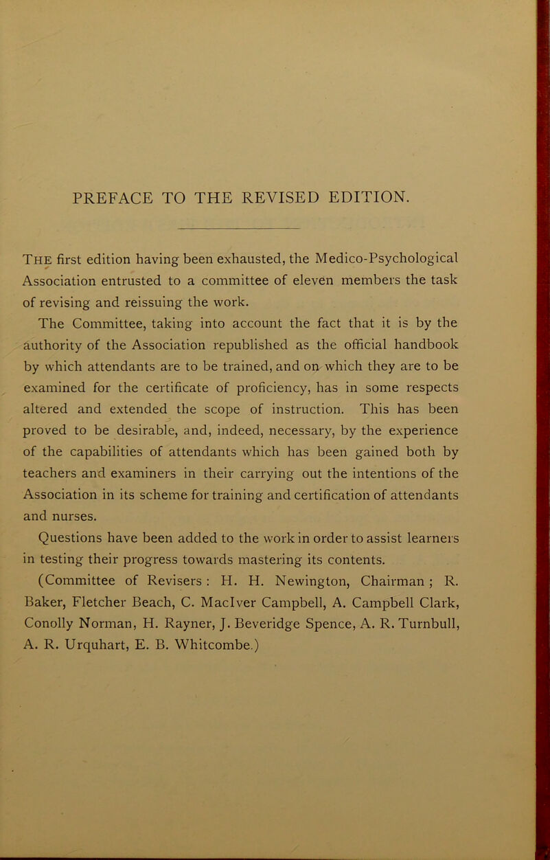 The first edition having been exhausted, the Medico-Psychological Association entrusted to a committee of eleven members the task of revising and reissuing the work. The Committee, taking into account the fact that it is by the authority of the Association republished as the official handbook by which attendants are to be trained, and on which they are to be examined for the certificate of proficiency, has in some respects altered and extended the scope of instruction. This has been proved to be desirable, and, indeed, necessary, by the experience of the capabilities of attendants which has been gained both by teachers and examiners in their carrying out the intentions of the Association in its scheme for training and certification of attendants and nurses. Questions have been added to the work in order to assist learners in testing their progress towards mastering its contents. (Committee of Revisers : H. H. Newington, Chairman; R. Baker, Fletcher Beach, C. Maclver Campbell, A. Campbell Clark, Conolly Norman, H. Rayner, J. Beveridge Spence, A. R. Turnbull, A. R. Urquhart, E. B. Whitcombe.)