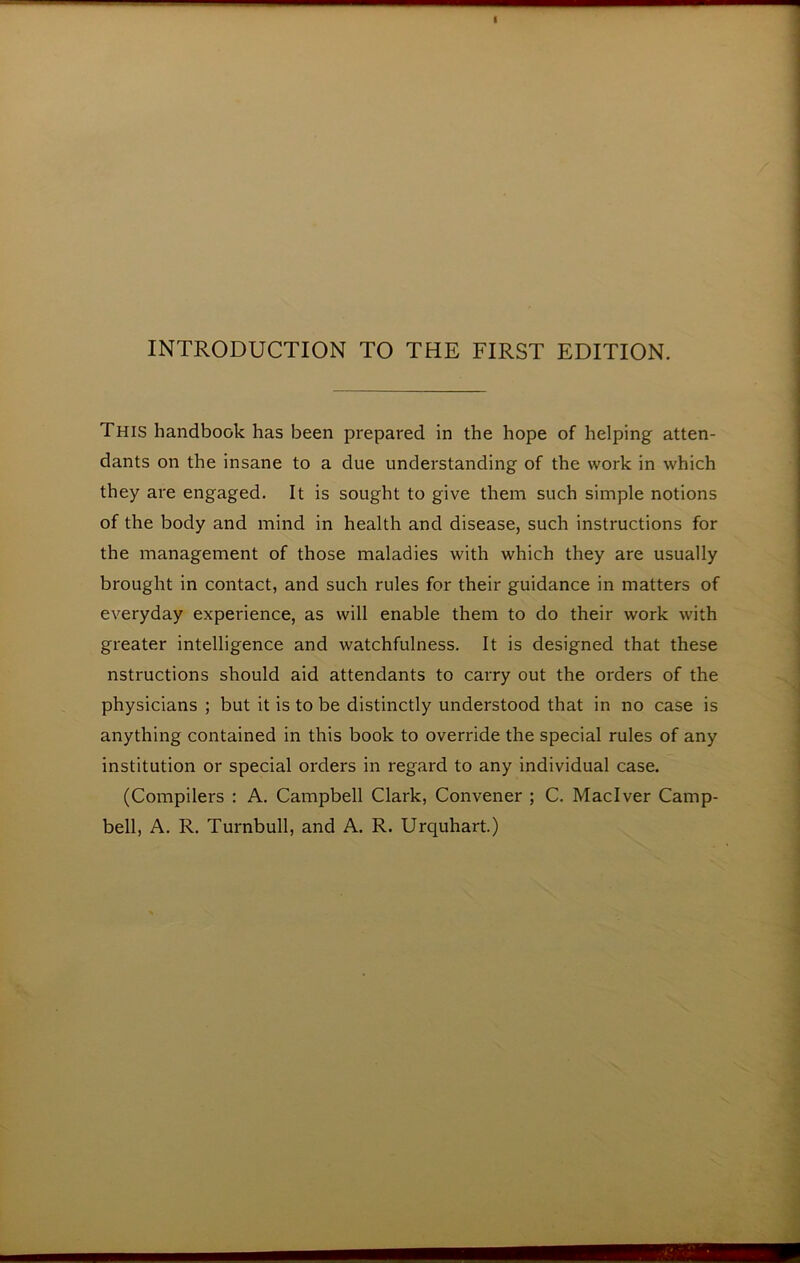 INTRODUCTION TO THE FIRST EDITION. This handbook has been prepared in the hope of helping atten- dants on the insane to a due understanding of the work in which they are engaged. It is sought to give them such simple notions of the body and mind in health and disease, such instructions for the management of those maladies with which they are usually brought in contact, and such rules for their guidance in matters of everyday experience, as will enable them to do their work with greater intelligence and watchfulness. It is designed that these nstructions should aid attendants to carry out the orders of the physicians ; but it is to be distinctly understood that in no case is anything contained in this book to override the special rules of any institution or special orders in regard to any individual case. (Compilers : A. Campbell Clark, Convener ; C. Maclver Camp- bell, A. R. Turnbull, and A. R. Urquhart.)