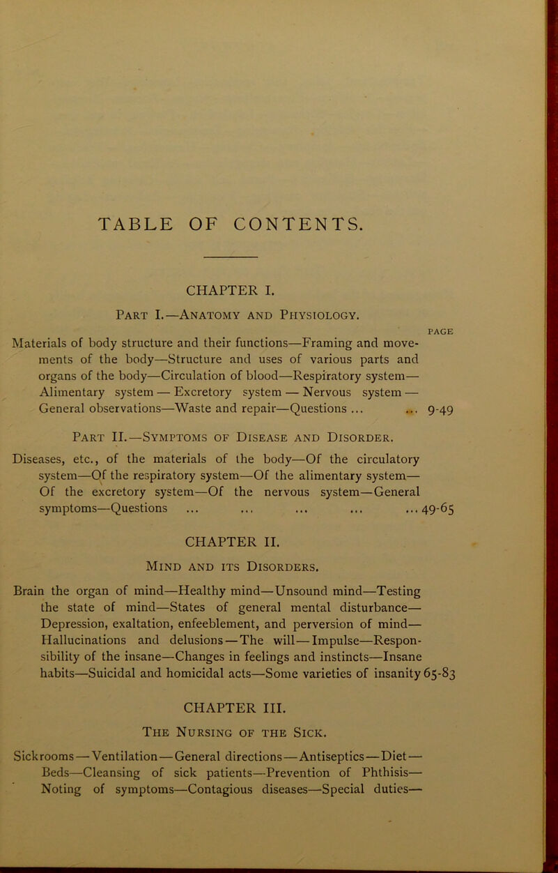 TABLE OF CONTENTS. CHAPTER I. Part I.—Anatomy and Physiology. PAGE Materials of body structure and their functions—Framing and move- ments of the body—Structure and uses of various parts and organs of the body—Circulation of blood—Respiratory system— Alimentary system — Excretory system — Nervous system — General observations—Waste and repair—Questions... ... 9-49 Part II.—Symptoms of Disease and Disorder. Diseases, etc., of the materials of the body—Of the circulatory system—Of the respiratory system—Of the alimentary system— Of the excretory system—Of the nervous system—General symptoms—Questions ... ... ... ... ...49-65 CHAPTER II. Mind and its Disorders. Brain the organ of mind—Healthy mind—Unsound mind—Testing the state of mind—States of general mental disturbance— Depression, exaltation, enfeeblement, and perversion of mind— Hallucinations and delusions — The will—Impulse—Respon- sibility of the insane—Changes in feelings and instincts—Insane habits—Suicidal and homicidal acts—Some varieties of insanity 65-83 CHAPTER III. The Nursing of the Sick. Sickrooms — Ventilation — General directions — Antiseptics — Diet — Beds—Cleansing of sick patients—Prevention of Phthisis— Noting of symptoms—Contagious diseases—Special duties—