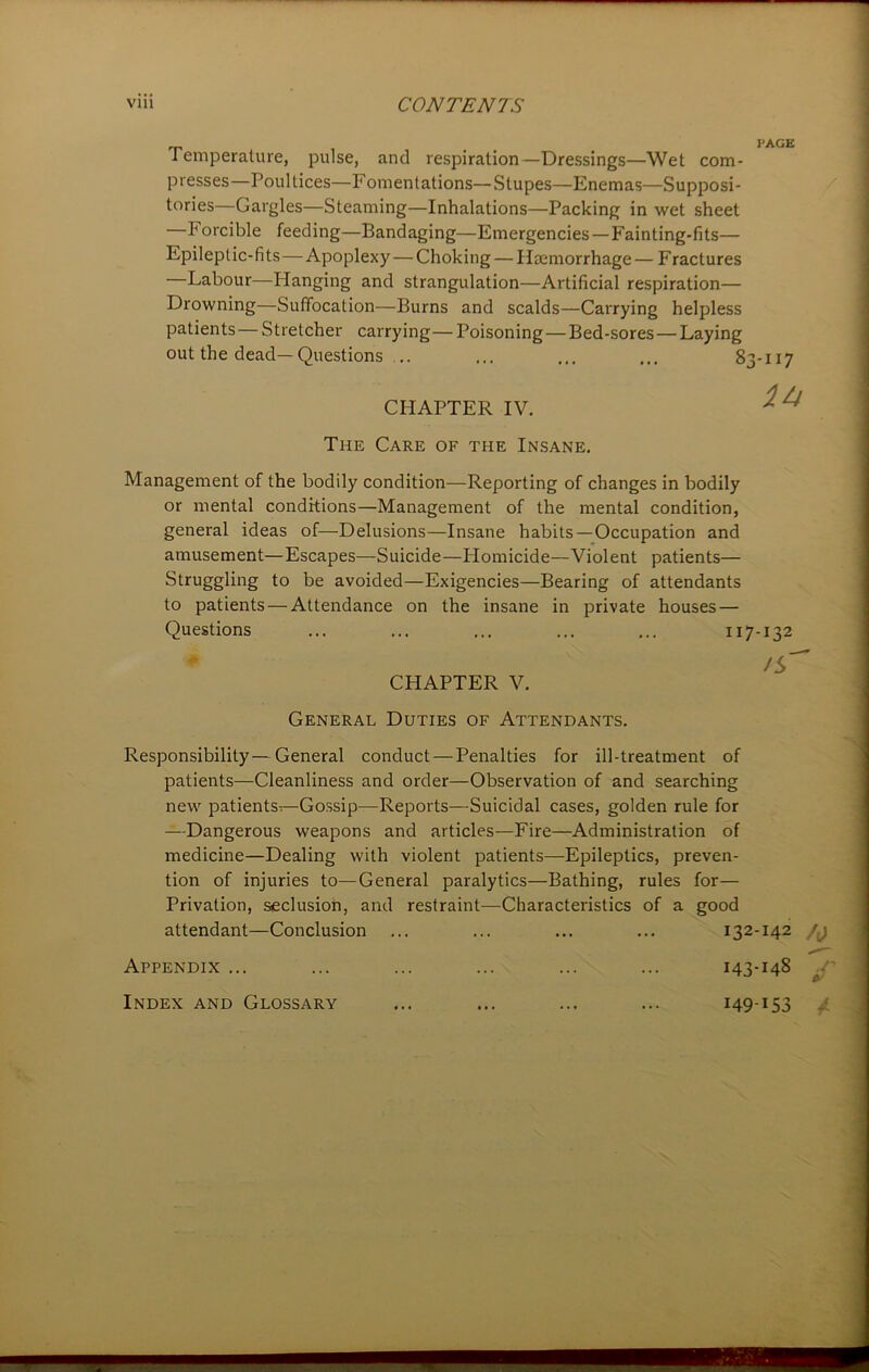 Temperature, pulse, and respiration—Dressings—Wet com- presses—Poultices—Fomentations—Stupes—Enemas—Supposi- tories—Gargles—Steaming—Inhalations—Packing in wet sheet —F orcible feeding—Bandaging—Emergencies —Fainting-fits— Epileptic-fits—Apoplexy — Choking — Haemorrhage — Fractures Labour—Hanging and strangulation—Artificial respiration— Drowning—Suffocation—Burns and scalds—Carrying helpless patients — Stretcher carrying— Poisoning — Bed-sores — Laying out the dead—Questions .. ... ... ... 83-117 CHAPTER IV. x A The Care of the Insane. Management of the bodily condition—Reporting of changes in bodily or mental conditions—Management of the mental condition, general ideas of—Delusions—Insane habits—Occupation and amusement—Escapes—Suicide—Plomicide—Violent patients— Struggling to be avoided—Exigencies—Bearing of attendants to patients — Attendance on the insane in private houses — Questions ... ... ... ... ... 117-132 CHAPTER V. General Duties of Attendants. Responsibility — General conduct—Penalties for ill-treatment of patients—Cleanliness and order—Observation of and searching new patients^—Gossip—Reports—Suicidal cases, golden rule for —Dangerous weapons and articles—Fire—Administration of medicine—Dealing with violent patients—Epileptics, preven- tion of injuries to—General paralytics—Bathing, rules for— Privation, seclusion, and restraint—Characteristics of a good attendant—Conclusion ... ... ... ... 132-142 Appendix ... ... ... ... ... ... 143-148 Index and Glossary ... ... ... ... 149-153 a.