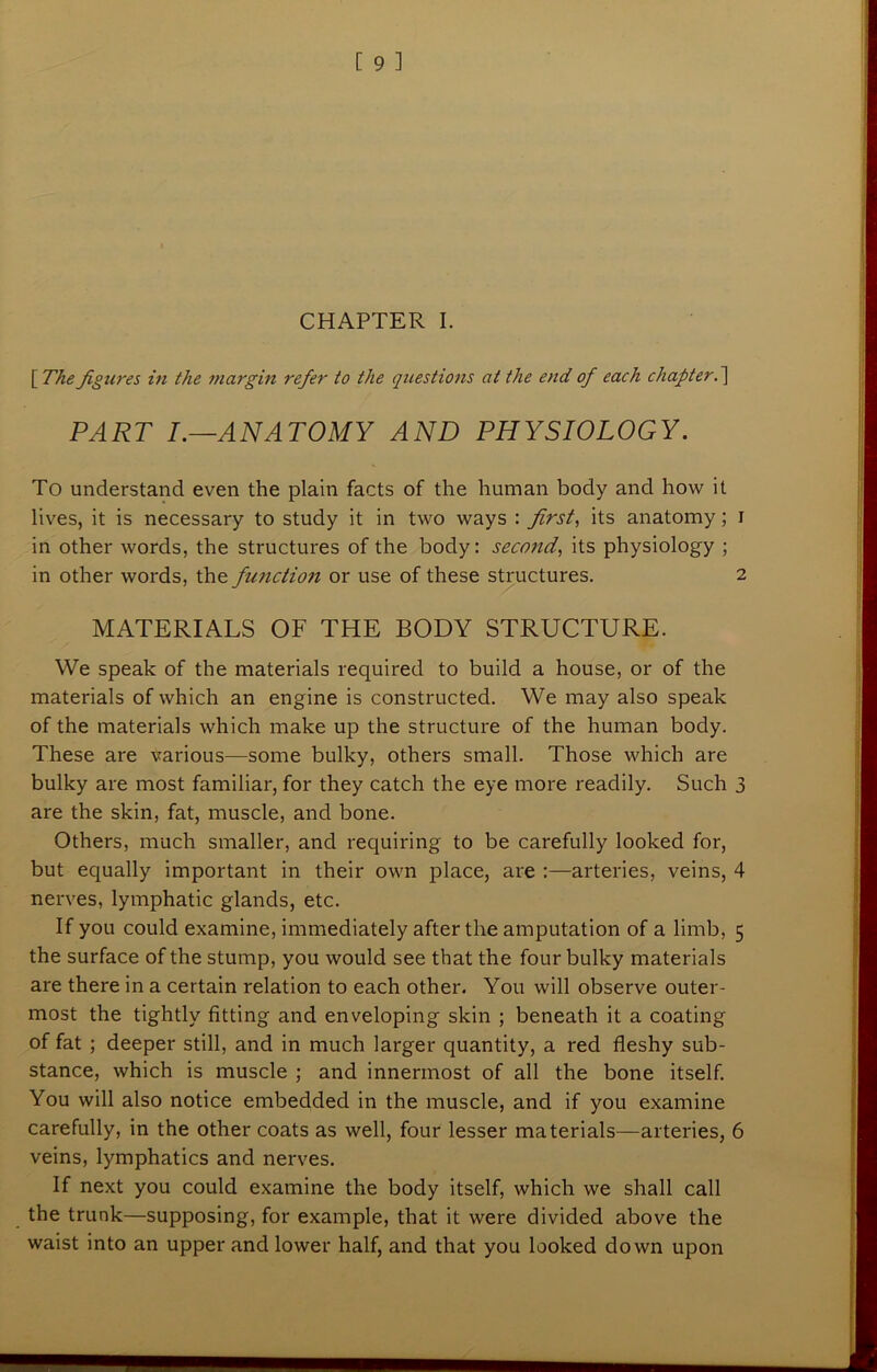CHAPTER I. [ The figures in the margin refer to the questions at the end of each chapter. ] PART I.—.ANATOMY AND PHYSIOLOGY. To understand even the plain facts of the human body and how it lives, it is necessary to study it in two ways : first, its anatomy; i in other words, the structures of the body: second, its physiology ; in other words, the function or use of these structures. 2 MATERIALS OF THE BODY STRUCTURE. We speak of the materials required to build a house, or of the materials of which an engine is constructed. We may also speak of the materials which make up the structure of the human body. These are various—some bulky, others small. Those which are bulky are most familiar, for they catch the eye more readily. Such 3 are the skin, fat, muscle, and bone. Others, much smaller, and requiring to be carefully looked for, but equally important in their own place, are :—arteries, veins, 4 nerves, lymphatic glands, etc. If you could examine, immediately after the amputation of a limb, 5 the surface of the stump, you would see that the four bulky materials are there in a certain relation to each other. You will observe outer* most the tightly fitting and enveloping skin ; beneath it a coating of fat ; deeper still, and in much larger quantity, a red fleshy sub- stance, which is muscle ; and innermost of all the bone itself. You will also notice embedded in the muscle, and if you examine carefully, in the other coats as well, four lesser materials—arteries, 6 veins, lymphatics and nerves. If next you could examine the body itself, which we shall call the trunk—supposing, for example, that it were divided above the waist into an upper and lower half, and that you looked down upon