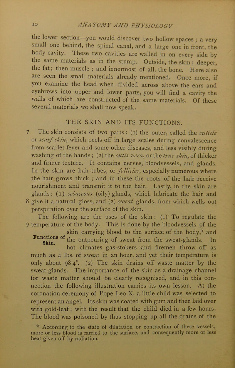 the lovvei section you would discover two hollow spaces ; a very small one behind, the spinal canal, and a large one in front, the body cavity. 1 hese two cavities are walled in on every side by the same materials as in the stump. Outside, the skin ; deeper, the fat, then muscle ; and innermost of all, the bone. Here also aie seen the small materials already mentioned. Once more, if you examine the head when divided across above the ears and eyebrows into upper and lower parts, you will find a cavity the walls of which are constructed of the same materials. Of these several materials we shall now speak. THE SKIN AND ITS FUNCTIONS. 7 The skin consists of two parts: (i) the outer, called the cuticle or scarf-skin, which peels off in large scales during convalescence from scarlet fever and some other diseases, and less visibly during washing of the hands ; (2) the cutis vera, or the true skin, of thicker and firmer texture. It contains nerves, bloodvessels, and glands. In the skin are hair-tubes, or follicles, especially numerous where the hair grows thick ; and in these the roots of the hair receive nourishment and transmit it to the hair. Lastly, in the skin are glands: (1) sebaceous (oily) glands, which lubricate the hair and 8 give it a natural gloss, and (2) sweat glands, from which wells out perspiration over the surface of the skin. The following are the uses of the skin : (1) To regulate the 9 temperature of the body. This is done by the bloodvessels of the skin carrying blood to the surface of the body,* and ^ung^°ns the outpouring of sweat from the sweat-glands. In hot climates gas-stokers and firemen throw off as much as 4 lbs. of sweat in an hour, and yet their temperature is only about 98'4°. (2) The skin drains off waste matter by the sweat-glands. The importance of the skin as a drainage channel for waste matter should be clearly recognised, and in this con- nection the following illustration carries its own lesson. At the coronation ceremony of Pope Leo X. a little child was selected to represent an angel. Its skin was coated with gum and then laid over with gold-leaf; with the result that the child died in a few hours. The blood was poisoned by thus stopping up all the drains of the * According to the state of dilatation or contraction of these vessels, more or less blood is carried to the surface, and consequently more or less heat given off by radiation.