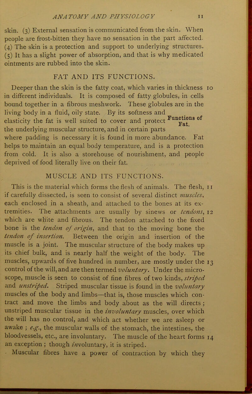 skin. (3) External sensation is communicated from the skin. When people are frost-bitten they have no sensation in the part affected- (4) The skin is a protection and support to underlying structures. (5) It has a slight power of absorption, and that is why medicated ointments are rubbed into the skin. FAT AND ITS FUNCTIONS. Deeper than the skin is the fatty coat, which varies in thickness 10 in different individuals. It is composed of fatty globules, in cells bound together in a fibrous meshwork. These globules are in the living body in a fluid, oily state. By its softness and elasticity the fat is well suited to cover and protect the underlying muscular structure, and in certain parts where padding is necessary it is found in more abundance. Fat helps to maintain an equal body temperature, and is a protection from cold. It is also a storehouse of nourishment, and people deprived of food literally live on their fat. Functions of Fat. MUSCLE AND ITS FUNCTIONS. This is the material which forms the flesh of animals. The flesh, n if carefully dissected, is seen to consist of several distinct muscles, each enclosed in a sheath, and attached to the bones at its ex- tremities. The attachments are usually by sinews or tendons, 12 which are white and fibrous. The tendon attached to the fixed bone is the tendo?i of origin, and that to the moving bone the tendoji of insertion. Between the origin and insertion of the muscle is a joint. The muscular structure of the body makes up its chief bulk, and is nearly half the weight of the body. The muscles, upwards of five hundred in number, are mostly under the 13 control of the will, and are then termed voluntary. Under the micro- scope, muscle is seen to consist of fine fibres of two kinds, striped and unstriped. Striped muscular tissue is found in the voluntary muscles of the body and limbs—that is, those muscles which con- tract and move the limbs and body about as the will directs ; unstriped muscular tissue in the involuntary muscles, over which the will has no control, and which act whether we are asleep or awake ; e.g., the muscular walls of the stomach, the intestines, the bloodvessels, etc., are involuntary. The muscle of the heart forms 14 an exception ; though zVzvoluntary, it is striped. • Muscular fibres have a power of contraction by which they