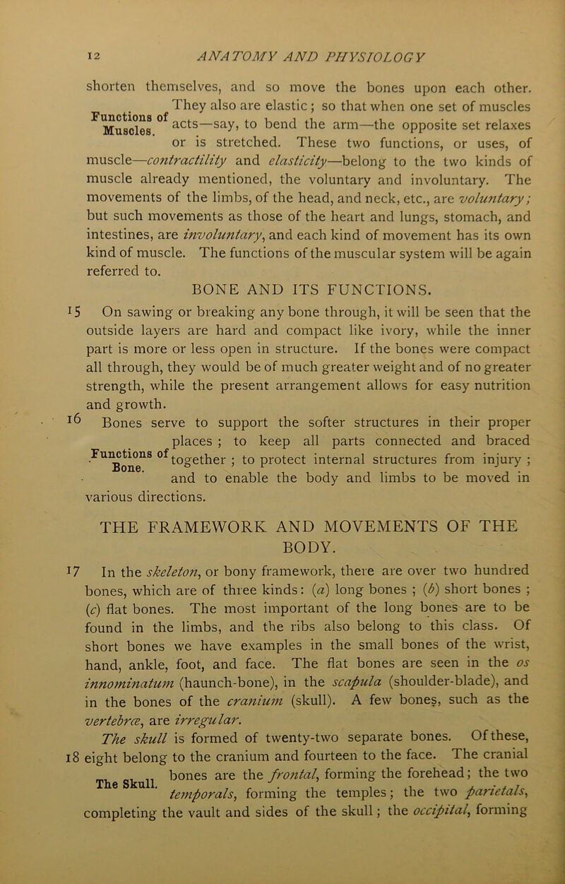 Functions of Muscles. shorten themselves, and so move the bones upon each other. They also are elastic; so that when one set of muscles acts—say, to bend the arm—the opposite set relaxes or is stretched. These two functions, or uses, of muscle—coiitractility and elasticity—belong to the two kinds of muscle already mentioned, the voluntary and involuntary. The movements of the limbs, of the head, and neck, etc., are voluntary; but such movements as those of the heart and lungs, stomach, and intestines, are involwitary, and each kind of movement has its own kind of muscle. The functions of the muscular system will be again referred to. BONE AND ITS FUNCTIONS. !5 On sawing or breaking any bone through, it will be seen that the outside layers are hard and compact like ivory, while the inner part is more or less open in structure. If the bones were compact all through, they would be of much greater weight and of no greater strength, while the present arrangement allows for easy nutrition and growth. *6 Bones serve to support the softer structures in their proper places ; to keep all parts connected and braced FU1Bon°e1S °Wther > t0 Protect: internal structures from injury ; and to enable the body and limbs to be moved in various directions. THE FRAMEWORK AND MOVEMENTS OF THE BODY. T7 In the skeleton, or bony framework, there are over two hundred bones, which are of three kinds: (a) long bones ; (b) short bones ; (c) flat bones. The most important of the long bones are to be found in the limbs, and the ribs also belong to this class. Of short bones we have examples in the small bones of the wrist, hand, ankle, foot, and face. The flat bones are seen in the os innominatum (haunch-bone), in the scapula (shoulder-blade), and in the bones of the cranium (skull). A few bones, such as the vertebrce, are irregular. The skull is formed of twenty-two separate bones. Of these, 18 eight belong to the cranium and fourteen to the face. The cranial . ,, bones are the frontal, forming the forehead; the two The Skull J 1 temporals, forming the temples; the two panetals, completing the vault and sides of the skull; the occipital, forming