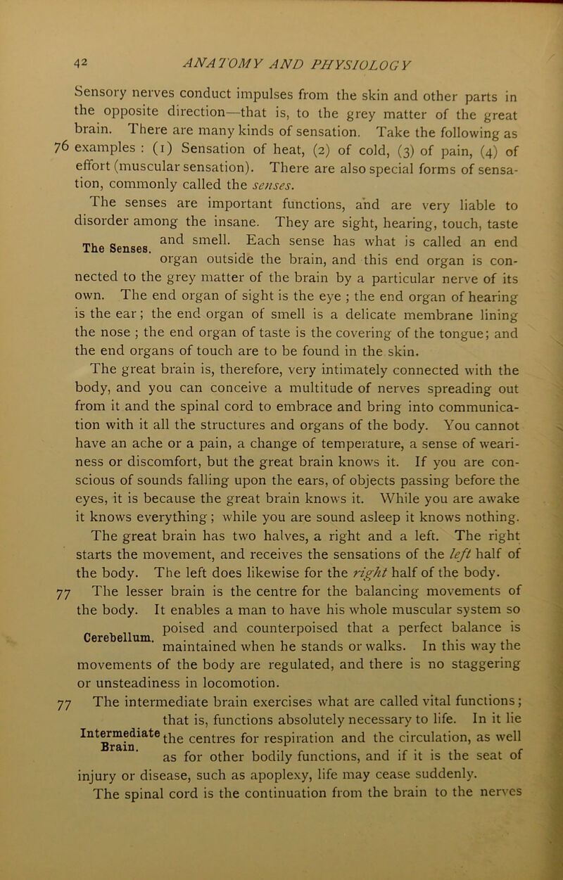 The Senses. Sensory nerves conduct impulses from the skin and other parts in the opposite direction—that is, to the grey matter of the great brain. I here are many kinds of sensation. Take the following as 76 examples : (1) Sensation of heat, (2) of cold, (3) of pain, (4) of effort (muscular sensation). There are also special forms of sensa- tion, commonly called the senses. The senses are important functions, and are very liable to disorder among the insane. They are sight, hearing, touch, taste and smell. Each sense has what is called an end organ outside the brain, and this end organ is con- nected to the grey matter of the brain by a particular nerve of its own. The end organ of sight is the eye ; the end organ of hearing is the ear; the end organ of smell is a delicate membrane lining the nose ; the end organ of taste is the covering of the tongue; and the end organs of touch are to be found in the skin. The great brain is, therefore, very intimately connected with the body, and you can conceive a multitude of nerves spreading out from it and the spinal cord to embrace and bring into communica- tion with it all the structures and organs of the body. You cannot have an ache or a pain, a change of temperature, a sense of weari- ness or discomfort, but the great brain knows it. If you are con- scious of sounds falling upon the ears, of objects passing before the eyes, it is because the great brain knows it. While you are awake it knows everything; while you are sound asleep it knows nothing. The great brain has two halves, a right and a left. The right starts the movement, and receives the sensations of the left half of the body. The left does likewise for the right half of the body. 77 The lesser brain is the centre for the balancing movements of the body. It enables a man to have his whole muscular system so poised and counterpoised that a perfect balance is maintained when he stands or walks. In this way the movements of the body are regulated, and there is no staggering or unsteadiness in locomotion. 77 The intermediate brain exercises what are called vital functions; that is, functions absolutely necessary to life. In it lie Intermediate cenj-res for respiration and the circulation, as well Brain. , , , ,.,r . ...... c as for other bodily functions, and if it is the seat ot injury or disease, such as apoplexy, life may cease suddenly. The spinal cord is the continuation from the brain to the nerves Cerebellum.