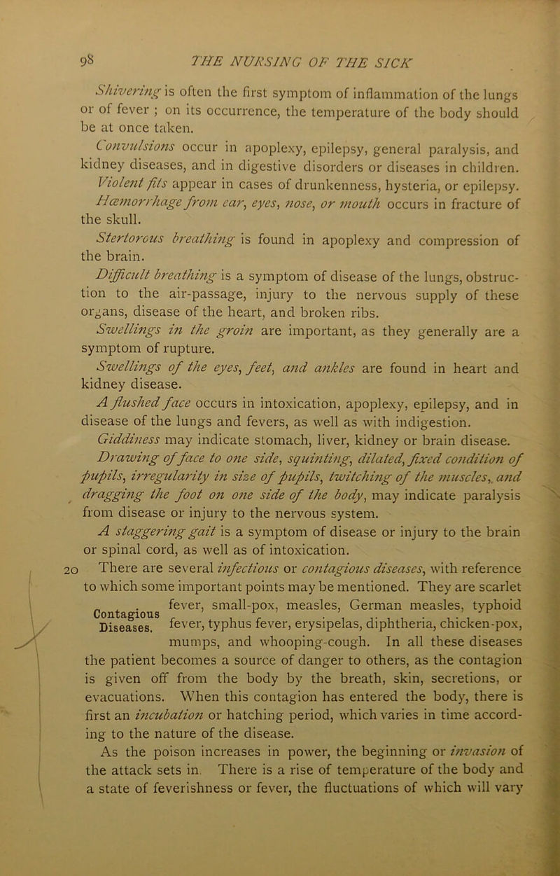 Shivering is often the first symptom of inflammation of the lungs or of fever ; on its occurrence, the temperature of the body should be at once taken. Convulsions occur in apoplexy, epilepsy, general paralysis, and kidney diseases, and in digestive disorders or diseases in children. Violent fits appear in cases of drunkenness, hysteria, or epilepsy. Hcemorrhage from car, eyes, nose, or mouth occurs in fracture of the skull. Stertorous breathing is found in apoplexy and compression of the brain. Difficult breathing is a symptom of disease of the lungs, obstruc- tion to the air-passage, injury to the nervous supply of these organs, disease of the heart, and broken ribs. Swellings in the groin are important, as they generally are a symptom of rupture. Swellings of the eyes, feet, and ankles are found in heart and kidney disease. A flushed face occurs in intoxication, apoplexy, epilepsy, and in disease of the lungs and fevers, as well as with indigestion. Giddiness may indicate stomach, liver, kidney or brain disease. Drawing of face to one side, squinting, dilated, fixed condition of pupils, irregularity in size of pupils, twitching of the muscles,.and dragging the foot on one side of the body, may indicate paralysis from disease or injury to the nervous system. A staggering gait is a symptom of disease or injury to the brain or spinal cord, as well as of intoxication. 20 There are several infectious or contagious diseases, with reference to which some important points may be mentioned. They are scarlet fever, small-pox, measles, German measles, typhoid Diseases, fever, typhus fever, erysipelas, diphtheria, chicken-pox, mumps, and whooping-cough. In all these diseases the patient becomes a source of danger to others, as the contagion is given off from the body by the breath, skin, secretions, or evacuations. When this contagion has entered the body, there is first an incubation or hatching period, which varies in time accord- ing to the nature of the disease. As the poison increases in power, the beginning or invasion of the attack sets in. There is a rise of temperature of the body and a state of feverishness or fever, the fluctuations of which will vary