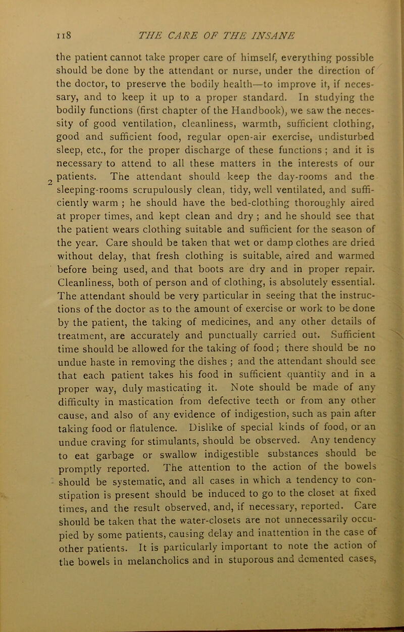 the patient cannot take proper care of himself, everything possible should be done by the attendant or nurse, under the direction of the doctor, to preserve the bodily health—to improve it, if neces- sary, and to keep it up to a proper standard. In studying the bodily functions (first chapter of the Handbook), we saw the neces- sity of good ventilation, cleanliness, warmth, sufficient clothing, good and sufficient food, regular open-air exercise, undisturbed sleep, etc., for the proper discharge of these functions ; and it is necessary to attend to all these matters in the interests of our patients. The attendant should keep the day-rooms and the sleeping-rooms scrupulously clean, tidy, well ventilated, and suffi- ciently warm ; he should have the bed-clothing thoroughly aired at proper times, and kept clean and dry ; and he should see that the patient wears clothing suitable and sufficient for the season of the year. Care should be taken that wet or damp clothes are dried without delay, that fresh clothing is suitable, aired and warmed before being used, and that boots are dry and in proper repair. Cleanliness, both of person and of clothing, is absolutely essential. The attendant should be very particular in seeing that the instruc- tions of the doctor as to the amount of exercise or work to be done by the patient, the taking of medicines, and any other details of treatment, are accurately and punctually carried out. Sufficient time should be allowed for the taking of food ; there should be no undue haste in removing the dishes ; and the attendant should see that each patient takes his food in sufficient quantity and in a proper way, duly masticating it. Note should be made of any difficulty in mastication from defective teeth or from any other cause, and also of any evidence of indigestion, such as pain after taking food or flatulence. Dislike of special kinds of food, or an undue craving for stimulants, should be observed. Any tendency to eat garbage or swallow indigestible substances should be promptly reported. The attention to the action of the bowels should be systematic, and all cases in which a tendency to con- stipation is present should be induced to go to the closet at fixed times, and the result observed, and, if necessary, reported. Care should be taken that the water-closets are not unnecessarily occu- pied by some patients, causing delay and inattention in the case of other patients. It is particularly important to note the action of the bowels in melancholics and in stuporous and demented cases,
