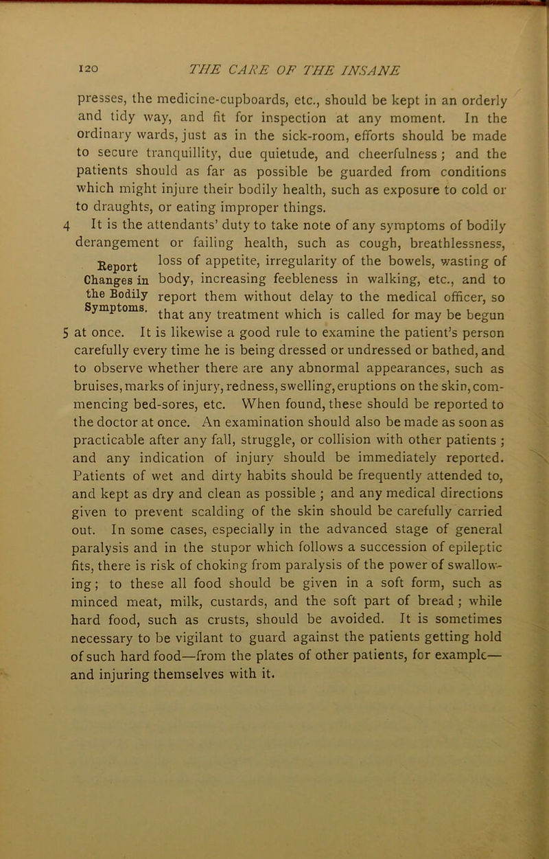 presses, the medicine-cupboards, etc., should be kept in an orderly and tidy way, and fit for inspection at any moment. In the ordinary wards, just as in the sick-room, efforts should be made to secure tranquillity, due quietude, and cheerfulness ; and the patients should as far as possible be guarded from conditions which might injure their bodily health, such as exposure to cold or to draughts, or eating improper things. 4 It is the attendants’ duty to take note of any symptoms of bodily derangement or failing health, such as cough, breathlessness, Report ^oss aPPetlte5 irregularity of the bowels, v/asting of Changes in body, increasing feebleness in walking, etc., and to the Bodily report them without delay to the medical officer, so Symptoms. any treatment which is called for may be begun 5 at once. It is likewise a good rule to examine the patient’s person carefully every time he is being dressed or undressed or bathed, and to observe whether there are any abnormal appearances, such as bruises, marks of injury, redness, swelling, eruptions on the skin, com- mencing bed-sores, etc. When found, these should be reported to the doctor at once. An examination should also be made as soon as practicable after any fall, struggle, or collision with other patients ; and any indication of injury should be immediately reported. Patients of wet and dirty habits should be frequently attended to, and kept as dry and clean as possible ; and any medical directions given to prevent scalding of the skin should be carefully carried out. In some cases, especially in the advanced stage of general paralysis and in the stupor which follows a succession of epileptic fits, there is risk of choking from paralysis of the power of swallow- ing; to these all food should be given in a soft form, such as minced meat, milk, custards, and the soft part of bread ; while hard food, such as crusts, should be avoided. It is sometimes necessary to be vigilant to guard against the patients getting hold of such hard food—from the plates of other patients, for example— and injuring themselves with it.