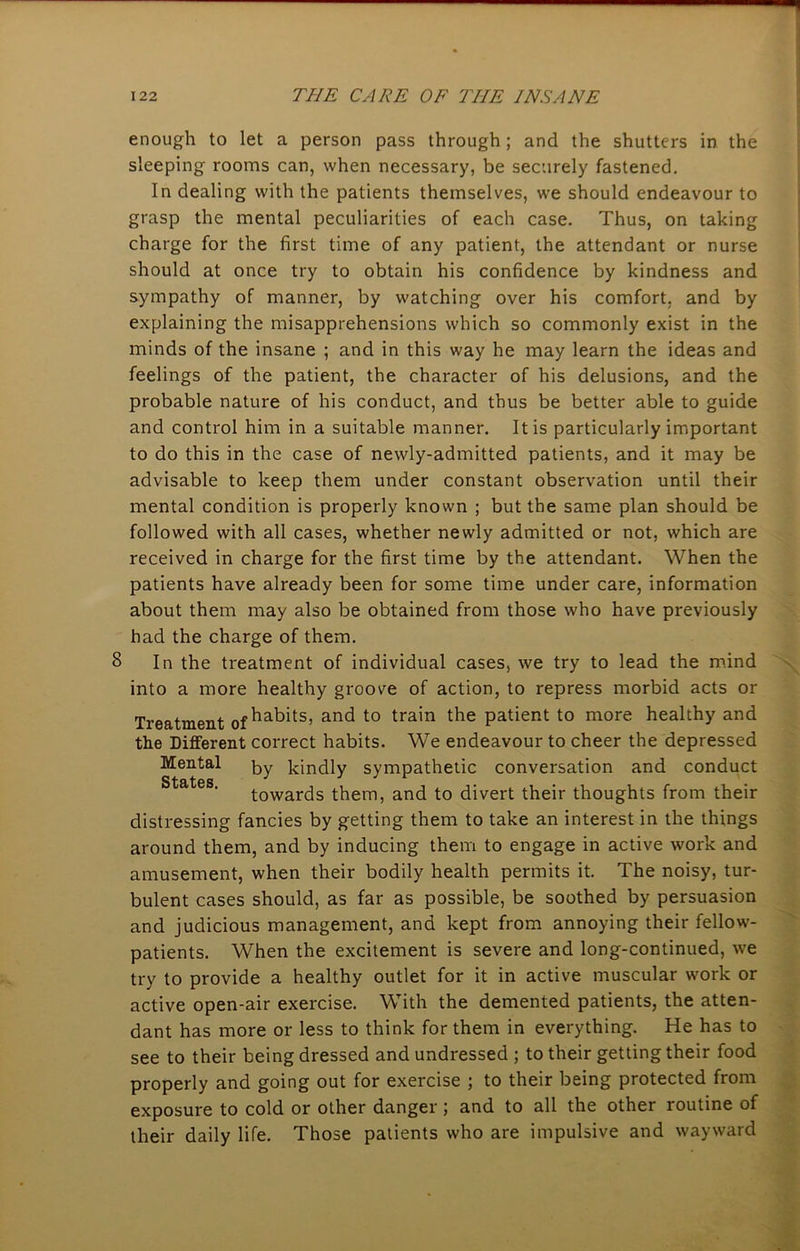 enough to let a person pass through; and the shutters in the sleeping rooms can, when necessary, be securely fastened. In dealing with the patients themselves, we should endeavour to grasp the mental peculiarities of each case. Thus, on taking charge for the first time of any patient, the attendant or nurse should at once try to obtain his confidence by kindness and sympathy of manner, by watching over his comfort, and by explaining the misapprehensions which so commonly exist in the minds of the insane ; and in this way he may learn the ideas and feelings of the patient, the character of his delusions, and the probable nature of his conduct, and thus be better able to guide and control him in a suitable manner. It is particularly important to do this in the case of newly-admitted patients, and it may be advisable to keep them under constant observation until their mental condition is properly known ; but the same plan should be followed with all cases, whether newly admitted or not, which are received in charge for the first time by the attendant. When the patients have already been for some time under care, information about them may also be obtained from those who have previously had the charge of them. 8 In the treatment of individual cases, we try to lead the mind into a more healthy groove of action, to repress morbid acts or Treatment 0f habits, and to train the patient to more healthy and the Different correct habits. We endeavour to cheer the depressed Mental by kindly sympathetic conversation and conduct towards them, and to divert their thoughts from their distressing fancies by getting them to take an interest in the things around them, and by inducing them to engage in active work and amusement, when their bodily health permits it. The noisy, tur- bulent cases should, as far as possible, be soothed by persuasion and judicious management, and kept from annoying their fellow- patients. When the excitement is severe and long-continued, we try to provide a healthy outlet for it in active muscular work or active open-air exercise. With the demented patients, the atten- dant has more or less to think for them in everything. He has to see to their being dressed and undressed ; to their getting their food properly and going out for exercise ; to their being protected from exposure to cold or other danger; and to all the other routine of their daily life. Those patients who are impulsive and wayward