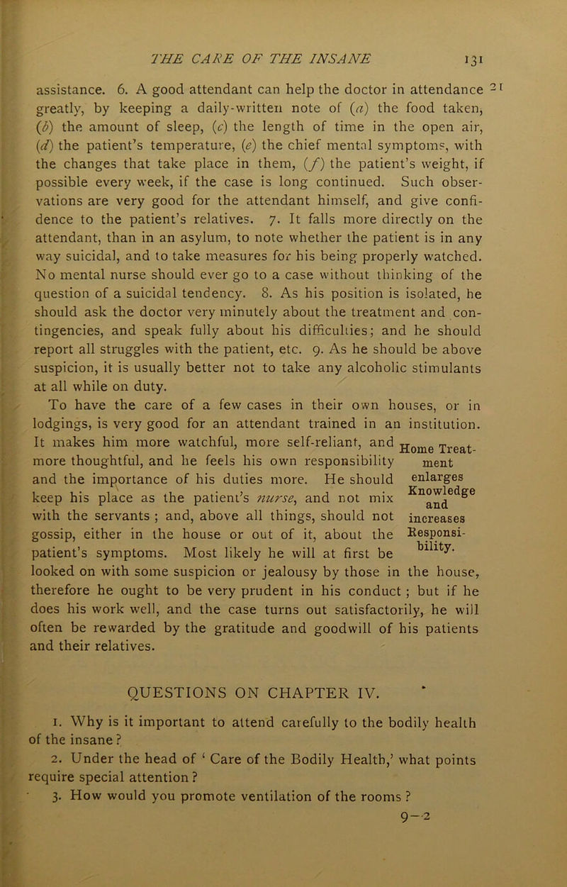 assistance. 6. A good attendant can help the doctor in attendance greatly, by keeping a daily-written note of (a) the food taken, (b) the amount of sleep, (e) the length of time in the open air, (d) the patient’s temperature, (e) the chief mental symptoms, with the changes that take place in them, (f) the patient’s weight, if possible every week, if the case is long continued. Such obser- vations are very good for the attendant himself, and give confi- dence to the patient’s relatives. 7. It falls more directly on the attendant, than in an asylum, to note whether the patient is in any way suicidal, and to take measures for his being properly watched. No mental nurse should ever go to a case without thinking of the question of a suicidal tendency. 8. As his position is isolated, he should ask the doctor very minutely about the treatment and con- tingencies, and speak fully about his difficulties; and he should report all struggles with the patient, etc. 9. As he should be above suspicion, it is usually better not to take any alcoholic stimulants at all while on duty. To have the care of a few cases in their own houses, or in lodgings, is very good for an attendant trained in an institution. It makes him more watchful, more self-reliant, and jjome xreat more thoughtful, and he feels his own responsibility ment and the importance of his duties more. He should enlarges keep his place as the patient’s nurse, and not mix with the servants ; and, above all things, should not gossip, either in the house or out of it, about the patient’s symptoms. Most likely he will at first be looked on with some suspicion or jealousy by those in the house, therefore he ought to be very prudent in his conduct ; but if he does his work well, and the case turns out satisfactorily, he will often be rewarded by the gratitude and goodwill of his patients and their relatives. Knowledge and increases Responsi- bility. QUESTIONS ON CHAPTER IV. 1. Why is it important to attend carefully to the bodily health of the insane ? 2. Under the head of ‘ Care of the Bodily Health,’ what points require special attention ? 3. How would you promote ventilation of the rooms ? 9-2