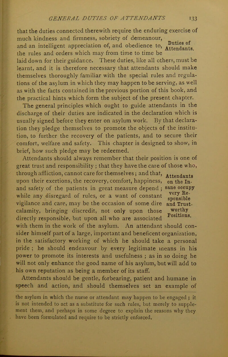 that the duties connected therewith require the enduring exercise of much kindness and firmness, sobriety of demeanour, and an intelligent appreciation of, and obedience to, Attendants the rules and orders which may from time to time be laid down for their guidance. These duties, like all others, must be learnt, and it is therefore necessary that attendants should make themselves thoroughly familiar with the special rules and regula- tions of the asylum in which they may happen to be serving, as well as with the facts contained in the previous portion of this book, and the practical hints which form the subject of the present chapter. The general principles which ought to guide attendants in the discharge of their duties are indicated in the declaration which is usually signed before they enter on asylum work. By that declara- tion they pledge themselves to promote the objects of the institu- tion, to further the recovery of the patients, and to secure their comfort, welfare and safety. This chapter is designed to show, in brief, how such pledge may be redeemed. Attendants should always remember that their position is one of great trust and responsibility ; that they have the care of those who, through affliction, cannot care for themselves; and that, Attendants upon their exertions, the recovery, comfort, happiness, 0n the In- and safety of the patients in great measure depend ; sarie occupy while any disregard of rules, or a want of constant gp^gpble vigilance and care, may be the occasion of some dire and Trust- calamity, bringing discredit, not only upon those worthy directly responsible, but upon all who are associated Fositlons- with them in the work of the asylum. An attendant should con- sider himself part of a large, important and beneficent organization, in the satisfactory working of which he should take a personal pride ; he should endeavour by every legitimate means in his power to promote its interests and usefulness ; as in so doing he will not only enhance the good name of his asylum, but will add to his own reputation as being a member of its staff. Attendants should be gentle, forbearing, patient and humane in speech and action, and should themselves set an example of the asylum in which the nurse or attendant may happen to be engaged ; it is not intended to act as a substitute for such rules, but merely to supple- ment them, and perhaps in some degree to explain the reasons why they have been formulated and require to be strictly enforced,