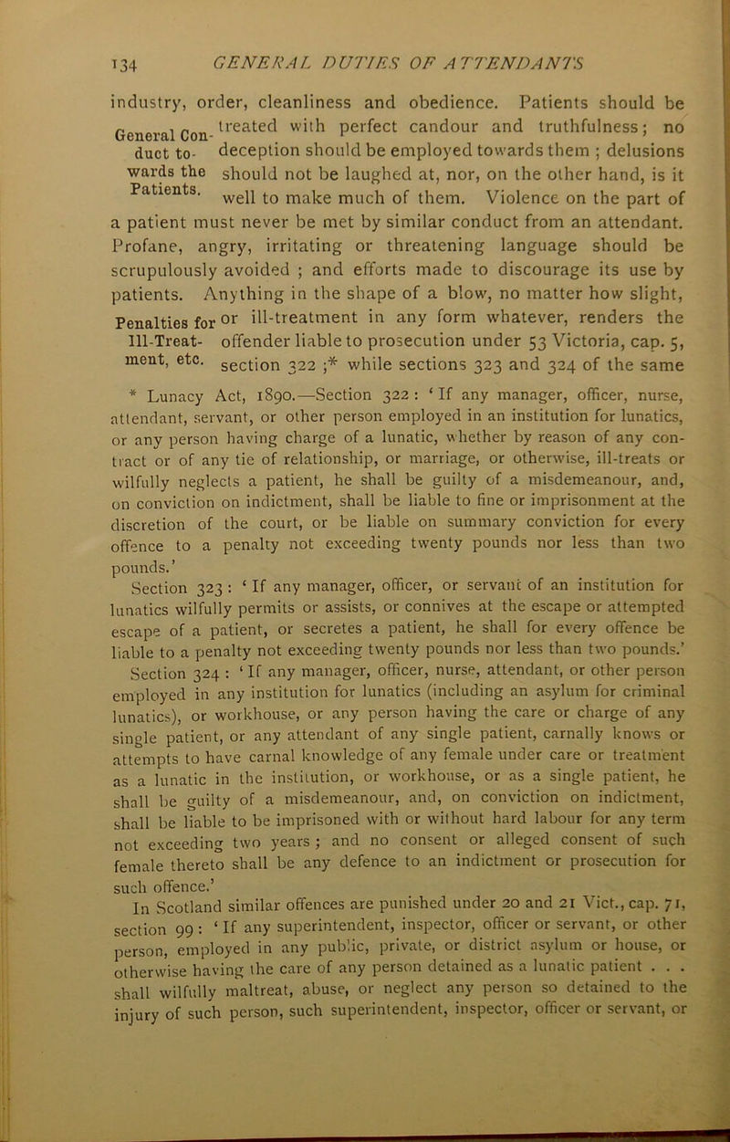 industry, order, cleanliness and obedience. Patients should be General Con-lreate^ perfect candour and truthfulness; no duct to- deception should be employed towards them ; delusions wards the should not be laughed at, nor, on the other hand, is it Patients. wep t0 ma]ce rauch of them. Violence on the part of a patient must never be met by similar conduct from an attendant. Profane, angry, irritating or threatening language should be scrupulously avoided ; and efforts made to discourage its use by patients. Anything in the shape of a blow, no matter how slight, Penalties foror ill-treatment in any form whatever, renders the Ill-Treat- offender liable to prosecution under 53 Victoria, cap. 5, section 322 ;* while sections 323 and 324 of the same ment, etc. * Lunacy Act, 1890.—Section 322: ‘If any manager, officer, nurse, attendant, servant, or other person employed in an institution for lunatics, or any person having charge of a lunatic, whether by reason of any con- tract or of any tie of relationship, or marriage, or otherwise, ill-treats or wilfully neglects a patient, he shall be guilty of a misdemeanour, and, on conviction on indictment, shall be liable to fine or imprisonment at the discretion of the court, or be liable on summary conviction for every offence to a penalty not exceeding twenty pounds nor less than two pounds. ’ Section 323 : ‘ If any manager, officer, or servant of an institution for lunatics wilfully permits or assists, or connives at the escape or attempted escape of a patient, or secretes a patient, he shall for every offence be liable to a penalty not exceeding twenty pounds nor less than two pounds.’ Section 324 : ‘If any manager, officer, nurse, attendant, or other person employed in any institution for lunatics (including an asylum for criminal lunatics), or workhouse, or any person having the care or charge of any single patient, or any attendant of any single patient, carnally knows or attempts to have carnal knowledge of any female under care or treatment as a lunatic in the institution, or workhouse, or as a single patient, he shall be guilty of a misdemeanour, and, on conviction on indictment, shall be liable to be imprisoned with or without hard labour for any term not exceeding two years ; and no consent or alleged consent of such female thereto shall be any defence to an indictment or prosecution for such offence.’ In Scotland similar offences are punished under 20 and 21 Viet., cap. 71, section 99 : ‘If any superintendent, inspector, officer or servant, or other person, employed in any public, private, or district asylum or house, or otherwise having the care of any person detained as a lunatic patient . . . shall wilfully maltreat, abuse, or neglect any person so detained to the injury of such person, such superintendent, inspector, officer or servant, or