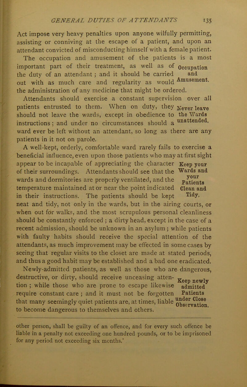 Act impose very heavy penalties upon anyone wilfully permitting, assisting or conniving at the escape of a patient, and upon an attendant convicted of misconducting himself with a female patient. The occupation and amusement of the patients is a most important part of their treatment, as well as of Occupation the duty of an attendant ; and it should he carried and out with as much care and regularity as would Amusement- the administration of any medicine that might be ordered. Attendants should exercise a constant supervision over all patients entrusted to them. When on duty, they ft-ever leave should not leave the wards, except in obedience to the Wards instructions ; and under no circumstances should a UE-attended. ward ever be left without an attendant, so long as there are any patients in it not on parole. A well-kept, orderly, comfortable ward rarely fails to exercise a beneficial influence, even upon those patients who may at first sight appear to be incapable of appreciating the character Keep your of their surroundings. Attendants should see that the wards and dormitories are properly ventilated, and the temperature maintained at or near the point indicated in their instructions. The patients should be kept neat and tidy, not only in the wards, but in the airing courts, or when out for walks, and the most scrupulous personal cleanliness should be constantly enforced ; a dirty head, except in the case of a recent admission, should be unknown in an asylum; while patients with faulty habits should receive the special attention of the attendants, as much improvement may be effected in some cases by seeing that regular visits to the closet are made at stated periods, and thus a good habit may be established and a bad one eradicated. Newly-admitted patients, as well as those who are dangerous, destructive, or dirty, should receive unceasing atten- » . . Keep newly tion ; while those who are prone to escape likewise admitted require constant care ; and it must not be forgotten Patients that many seemingly quiet patients are, at times, liable o^rvation to become dangerous to themselves and others. Wards and your Patients Clean and Tidy. other person, shall be guilty of an offence, and for every such offence be liable in a penalty not exceeding one hundred pounds, or to be imprisoned for any period not exceeding six months.’