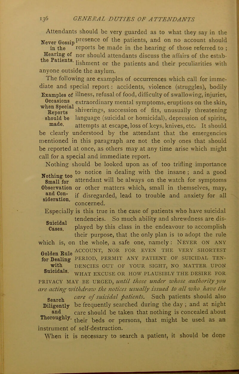 Attendants should be very guarded as to what they say in the Never Gossip Presence °f the patients, and on no account should in the reports be made in the hearing of those referred to ; Hearing of nor should attendants discuss the affairs of the estab- ' lishment or the patients and their peculiarities with anyone outside the asylum. The following are examples of occurrences which call for imme- diate and special report : accidents, violence (struggles), bodily Examples of illness, refusal of food, difficulty of swallowing, injuries, Occasions extraordinary mental symptoms, eruptions on the skin, ^Re^orts1^ shivering?, succession of fits, unusually threatening should he language (suicidal or homicidal), depression of spirits, made. attempts at escape, loss of keys, knives, etc. It should be clearly understood by the attendant that the emergencies mentioned in this paragraph are not the only ones that should be reported at once, as others may at any time arise which might call for a special and immediate report. Nothing should be looked upon as of too trifling importance „ , . , to notice in dealing with the insane ; and a good Nothing too . . . , , Small for attendant will be always on the watch for symptoms Observation or other matters which, small in themselves, may, and Con- disregarded, lead to trouble and anxiety for all sideration. 0 , ’ concerned. Especially is this true in the case of patients who have suicidal tendencies. So much ability and shrewdness are dis- played by this class in the endeavour to accomplish their purpose, that the only plan is to adopt the rule , on the whole, a safe one, namely : Never on any EVEN THE VERY SHORTEST Suicidal Cases. which is _ , ACCOUNT, NOR FOR Golden Rule ’ for Dealing PERIOD, PERMIT ANY PATIENT OF SUICIDAL TEN- With DENCIES OUT OF YOUR SIGHT, NO MATTER UPON Suicidals. WHAT EXCUSE OR HOW PLAUSIBLY THE DESIRE FOR PRIVACY MAY BE URGED, until those under whose authority you are acting withdraw the notices usually issued to all who have the Search care °f su^c^a^ patients. Such patients should also Diligently be frequently searched during the day ; and at night and care should be taken that nothing is concealed about Thoroughly. t]iejr beds or persons, that might be used as an instrument of self-destruction. \Vhen it is necessary to search a patient, it should be dope