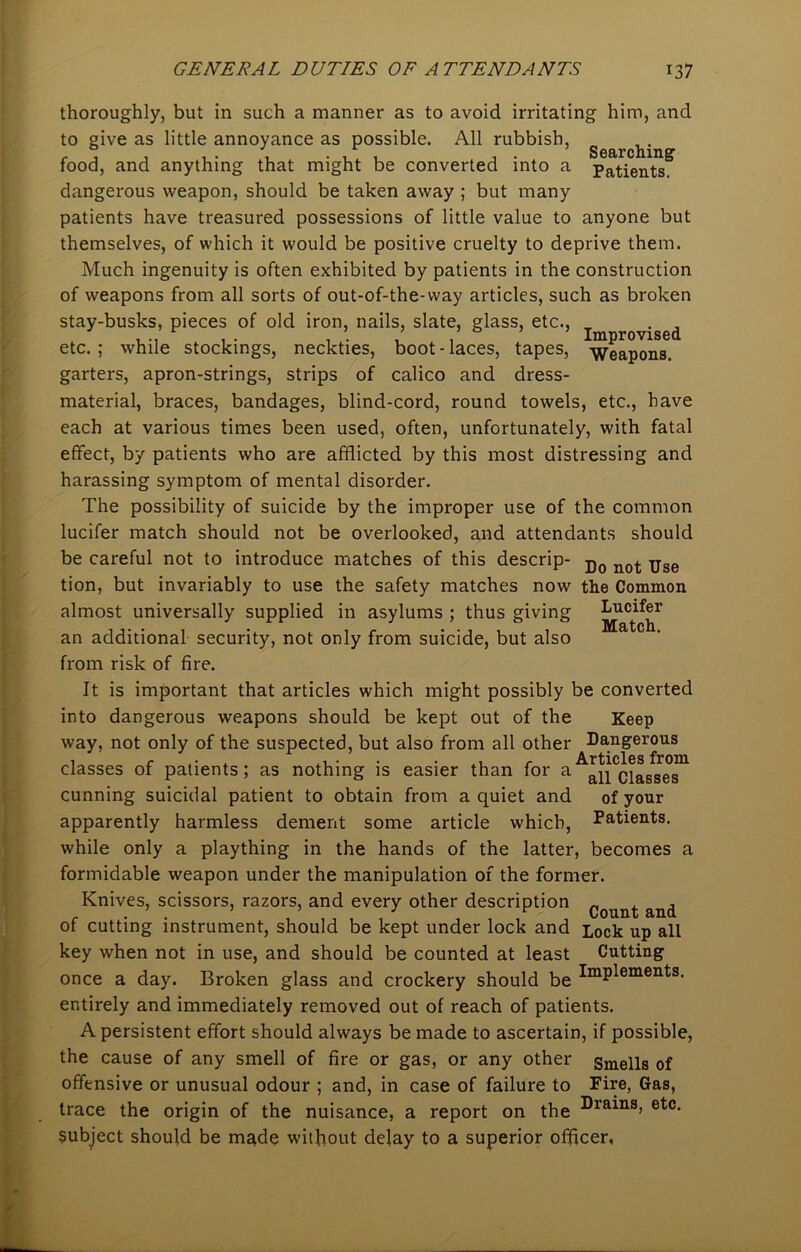 thoroughly, but in such a manner as to avoid irritating him, and to give as little annoyance as possible. All rubbish, - , , , . , . , , , . Searching food, and anything that might be converted into a patients. dangerous weapon, should be taken away ; but many patients have treasured possessions of little value to anyone but themselves, of which it would be positive cruelty to deprive them. Much ingenuity is often exhibited by patients in the construction of weapons from all sorts of out-of-the-way articles, such as broken stay-busks, pieces of old iron, nails, slate, glass, etc., „ . , , . ’ , , Improvised etc.; while stockings, neckties, boot-laces, tapes, weapons. garters, apron-strings, strips of calico and dress- material, braces, bandages, blind-cord, round towels, etc., have each at various times been used, often, unfortunately, with fatal effect, by patients who are afflicted by this most distressing and harassing symptom of mental disorder. The possibility of suicide by the improper use of the common lucifer match should not be overlooked, and attendants should be careful not to introduce matches of this descrip- Do not Uge tion, but invariably to use the safety matches now the Common almost universally supplied in asylums ; thus giving Lucifer an additional security, not only from suicide, but also from risk of fire. It is important that articles which might possibly be converted into dangerous weapons should be kept out of the Keep way, not only of the suspected, but also from all other Dangerous classes of patients; as nothing is easier than for a^11 Classes11 cunning suicidal patient to obtain from a quiet and of your apparently harmless dement some article which, Patients, while only a plaything in the hands of the latter, becomes a formidable weapon under the manipulation of the former. Knives, scissors, razors, and every other description Count an(j of cutting instrument, should be kept under lock and j^ck up all key when not in use, and should be counted at least Cutting once a day. Broken glass and crockery should be ImPlements- entirely and immediately removed out of reach of patients. A persistent effort should always be made to ascertain, if possible, the cause of any smell of fire or gas, or any other Smells of offensive or unusual odour ; and, in case of failure to Fire, Gas, trace the origin of the nuisance, a report on the Drains> etc- subject should be made without delay to a superior officer,