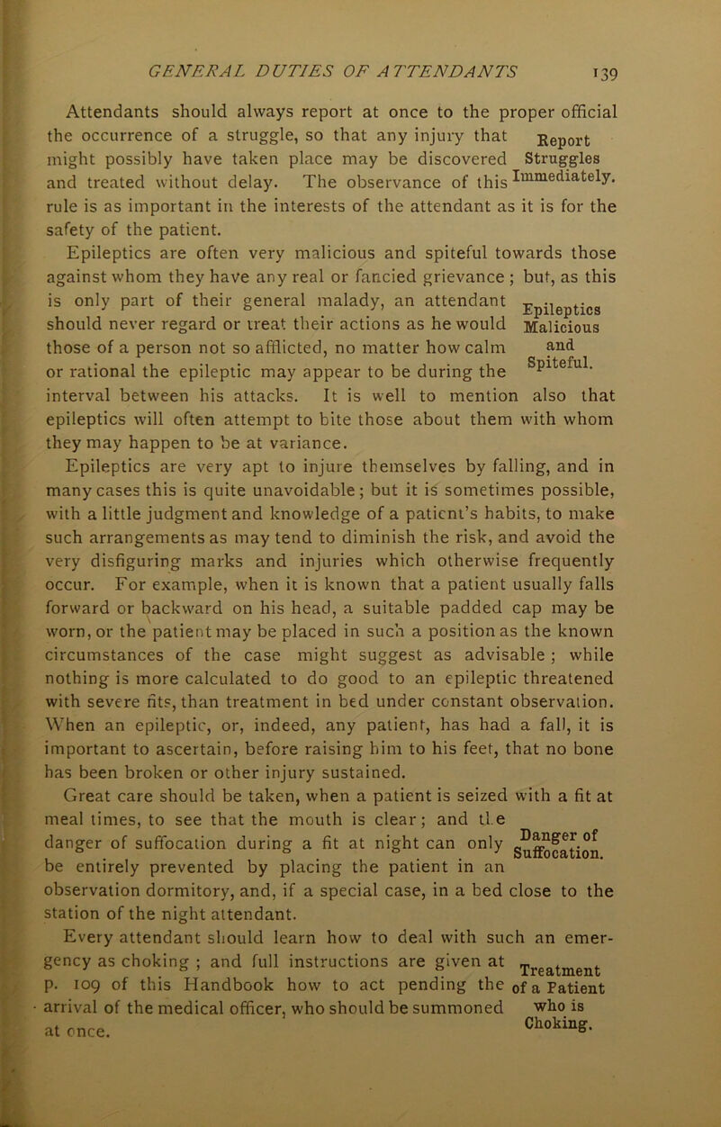 r39 Attendants should always report at once to the proper official the occurrence of a struggle, so that any injury that Report might possibly have taken place may be discovered Struggles and treated without delay. The observance of this Immediately, rule is as important in the interests of the attendant as it is for the safety of the patient. Epileptics are often very malicious and spiteful towards those against whom they have any real or fancied grievance ; but, as this is only part of their general malady, an attendant Epileptics should never regard or treat their actions as he would Malicious those of a person not so afflicted, no matter how calm and or rational the epileptic may appear to be during the sPlteiul- interval between his attacks. It is well to mention also that epileptics will often attempt to bite those about them with whom they may happen to be at variance. Epileptics are very apt to injure themselves by falling, and in many cases this is quite unavoidable; but it is sometimes possible, with a little judgment and knowledge of a patient’s habits, to make such arrangements as may tend to diminish the risk, and avoid the very disfiguring marks and injuries which otherwise frequently occur. For example, when it is known that a patient usually falls forward or backward on his head, a suitable padded cap may be worn, or the patient may be placed in such a position as the known circumstances of the case might suggest as advisable ; while nothing is more calculated to do good to an epileptic threatened with severe fits, than treatment in bed under constant observation. When an epileptic, or, indeed, any patient, has had a fall, it is important to ascertain, before raising him to his feet, that no bone has been broken or other injury sustained. Great care should be taken, when a patient is seized with a fit at meal times, to see that the mouth is clear; and tie danger of suffocation during a fit at night can only g^A^f^tion be entirely prevented by placing the patient in an observation dormitory, and, if a special case, in a bed close to the station of the night attendant. Every attendant should learn how to deal with such an emer- gency as choking ; and full instructions are given at Treatment p. 109 of this Handbook how to act pending the 0f a Patient • arrival of the medical officer, who should be summoned who is at once. Choking.